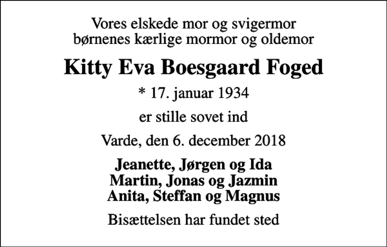 <p>Vores elskede mor og svigermor børnenes kærlige mormor og oldemor<br />Kitty Eva Boesgaard Foged<br />* 17. januar 1934<br />er stille sovet ind<br />Varde, den 6. december 2018<br />Jeanette, Jørgen og Ida Martin, Jonas og Jazmin Anita, Steffan og Magnus<br />Bisættelsen har fundet sted</p>