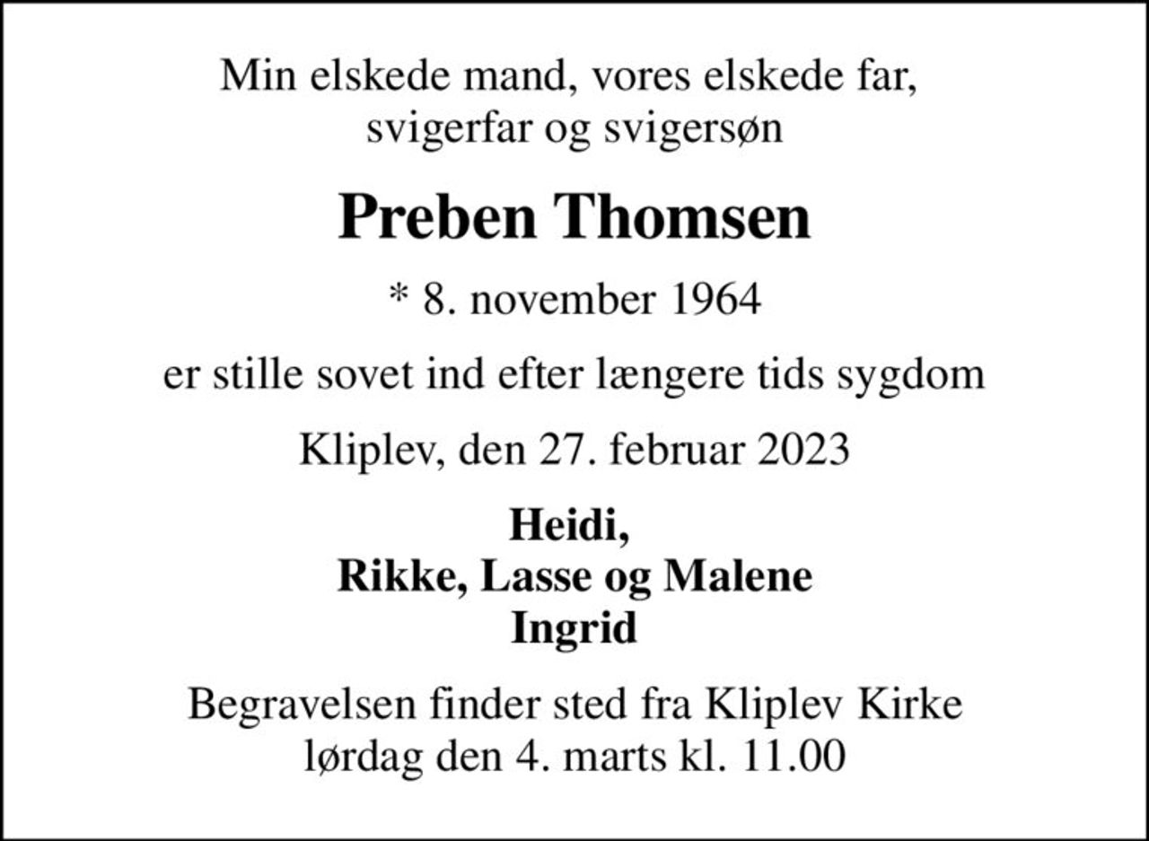 Min elskede mand, vores elskede far,  svigerfar og svigersøn
Preben Thomsen
* 8. november 1964
er stille sovet ind efter længere tids sygdom
Kliplev, den 27. februar 2023
Heidi,  Rikke, Lasse og Malene Ingrid
Begravelsen finder sted fra Kliplev Kirke  lørdag den 4. marts kl. 11.00