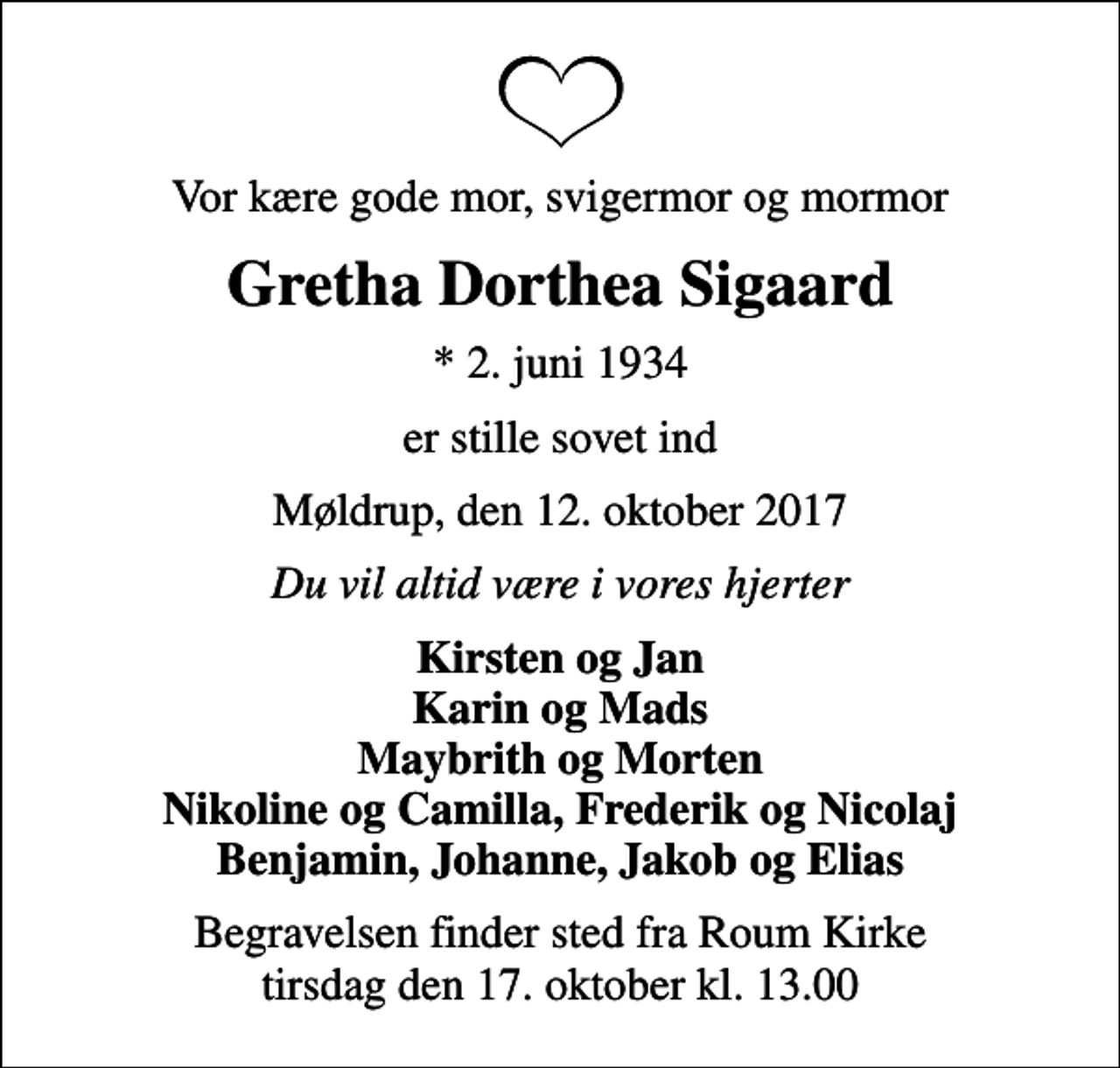 <p>Vor kære gode mor, svigermor og mormor<br />Gretha Dorthea Sigaard<br />* 2. juni 1934<br />er stille sovet ind<br />Møldrup, den 12. oktober 2017<br />Du vil altid være i vores hjerter<br />Kirsten og Jan Karin og Mads Maybrith og Morten Nikoline og Camilla, Frederik og Nicolaj Benjamin, Johanne, Jakob og Elias<br />Begravelsen finder sted fra Roum Kirke tirsdag den 17. oktober kl. 13.00</p>