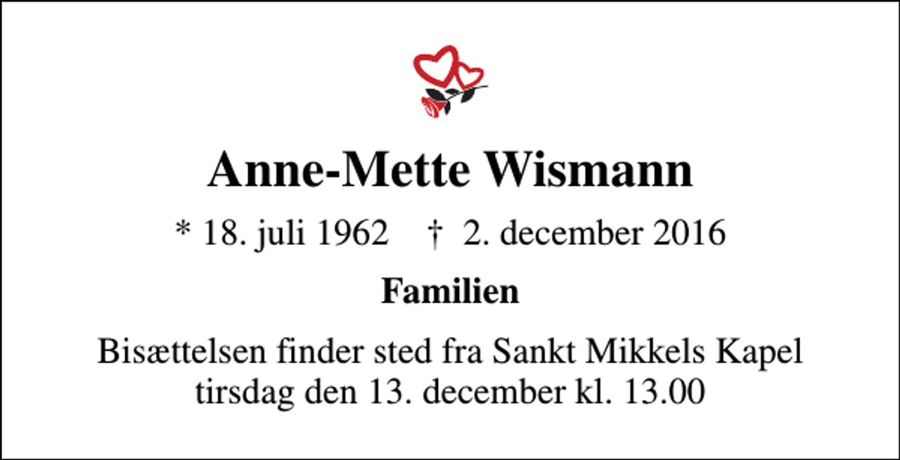 <p>Anne-Mette Wismann<br />* 18. juli 1962 ✝ 2. december 2016<br />Familien<br />Bisættelsen finder sted fra Sankt Mikkels Kapel tirsdag den 13. december kl. 13.00</p>