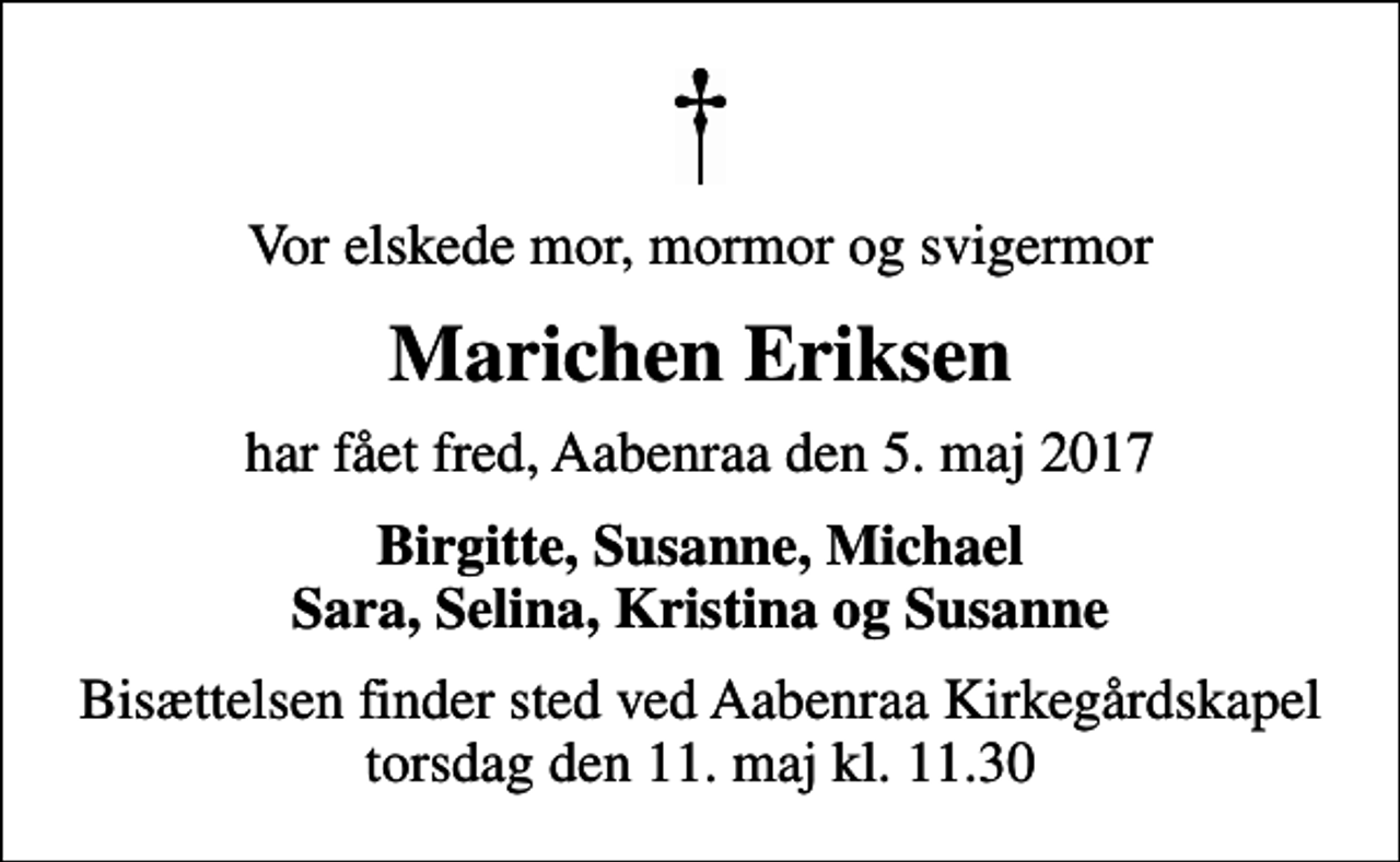 <p>Vor elskede mor, mormor og svigermor<br />Marichen Eriksen<br />har fået fred, Aabenraa den 5. maj 2017<br />Birgitte, Susanne, Michael Sara, Selina, Kristina og Susanne<br />Bisættelsen finder sted ved Aabenraa Kirkegårdskapel torsdag den 11. maj kl. 11.30</p>