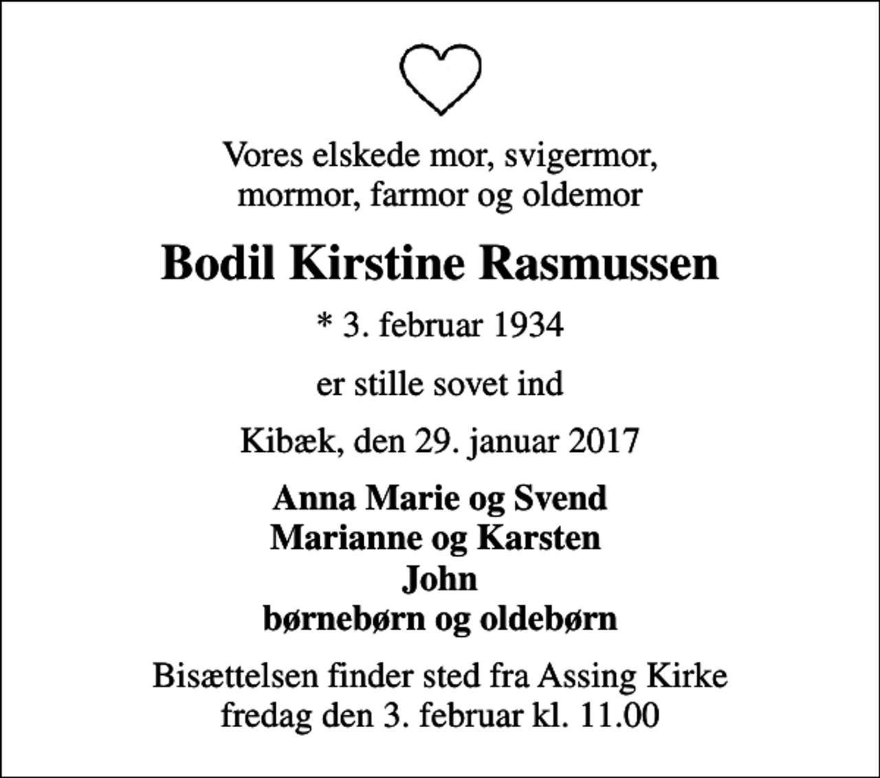 <p>Vores elskede mor, svigermor, mormor, farmor og oldemor<br />Bodil Kirstine Rasmussen<br />* 3. februar 1934<br />er stille sovet ind<br />Kibæk, den 29. januar 2017<br />Anna Marie og Svend Marianne og Karsten John børnebørn og oldebørn<br />Bisættelsen finder sted fra Assing Kirke fredag den 3. februar kl. 11.00</p>