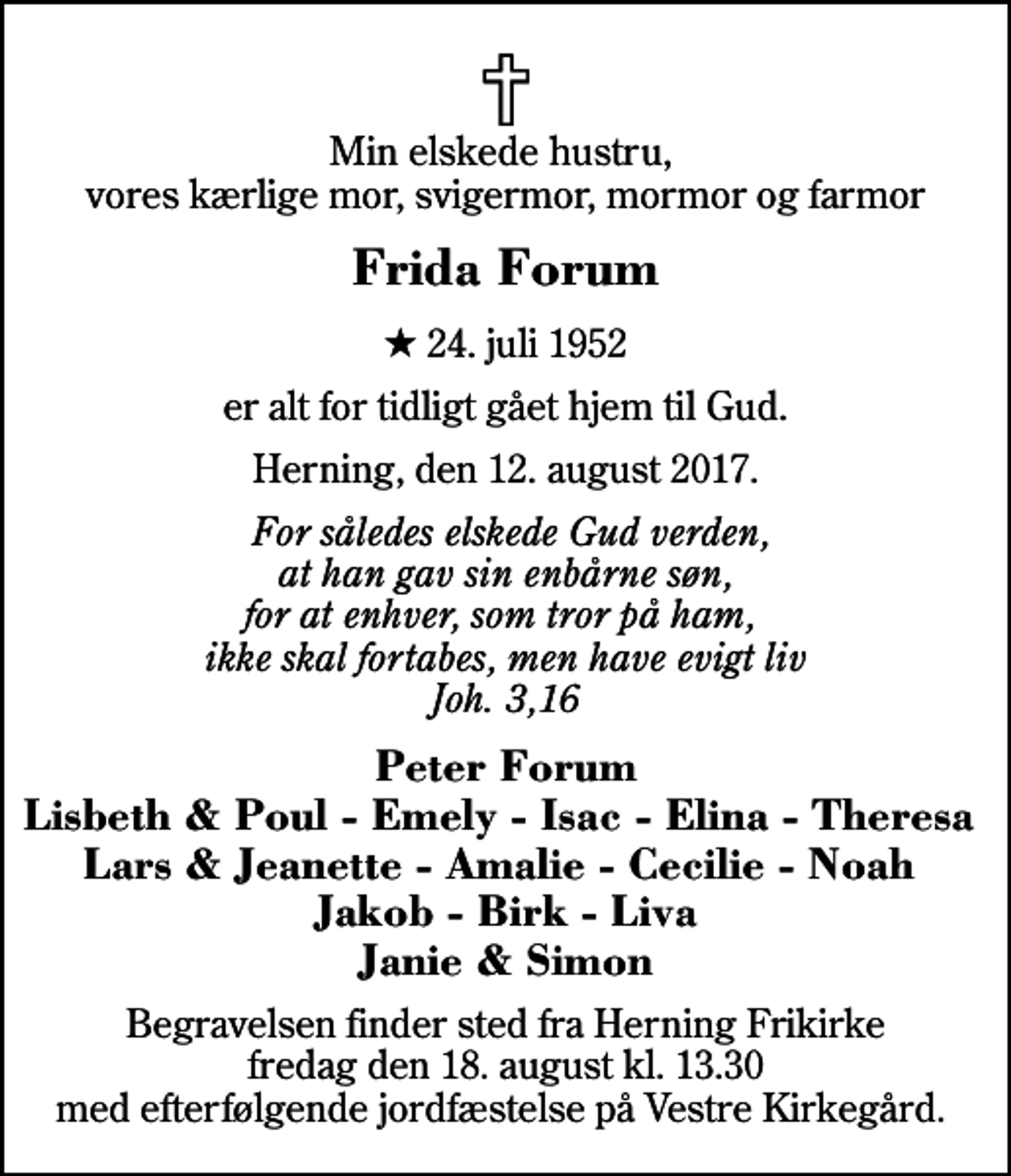 <p>Min elskede hustru, vores kærlige mor, svigermor, mormor og farmor<br />Frida Forum<br />* 24. juli 1952<br />er alt for tidligt gået hjem til Gud.<br />Herning, den 12. august 2017.<br />For således elskede Gud verden, at han gav sin enbårne søn, for at enhver, som tror på ham, ikke skal fortabes, men have evigt liv Joh. 3,16<br />Peter Forum Lisbeth &amp; Poul - Emely - Isac - Elina - Theresa Lars &amp; Jeanette - Amalie - Cecilie - Noah Jakob - Birk - Liva Janie &amp; Simon<br />Begravelsen finder sted fra Herning Frikirke fredag den 18. august kl. 13.30 med efterfølgende jordfæstelse på Vestre Kirkegård.</p>