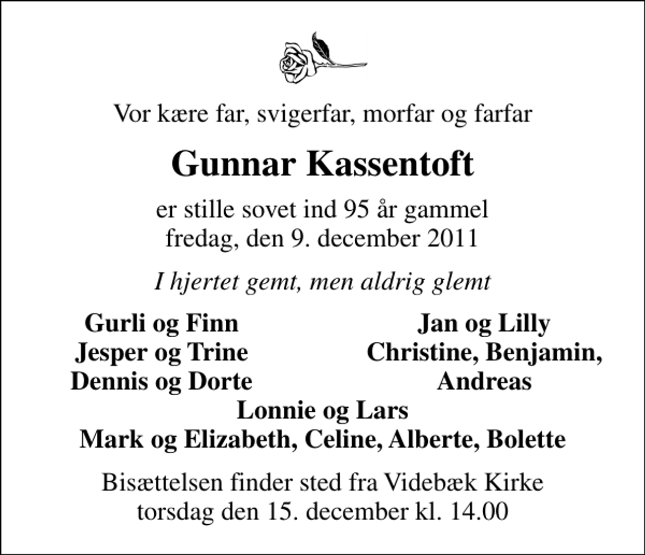 <p>Vor kære far, svigerfar, morfar og farfar<br />Gunnar Kassentoft<br />er stille sovet ind 95 år gammel fredag, den 9. december 2011<br />I hjertet gemt, men aldrig glemt<br />Gurli og Finn<br />Jan og Lilly<br />Jesper og Trine<br />Christine, Benjamin,<br />Dennis og Dorte<br />Andreas<br />Bisættelsen finder sted fra Videbæk Kirke torsdag den 15. december kl. 14.00</p>