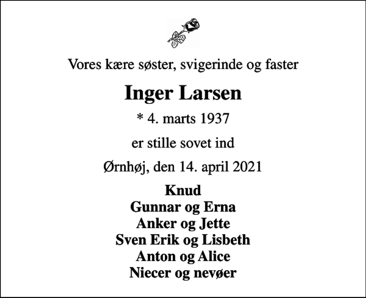 <p>Vores kære søster, svigerinde og faster<br />Inger Larsen<br />* 4. marts 1937<br />er stille sovet ind<br />Ørnhøj, den 14. april 2021<br />Knud Gunnar og Erna Anker og Jette Sven Erik og Lisbeth Anton og Alice Niecer og nevøer</p>
