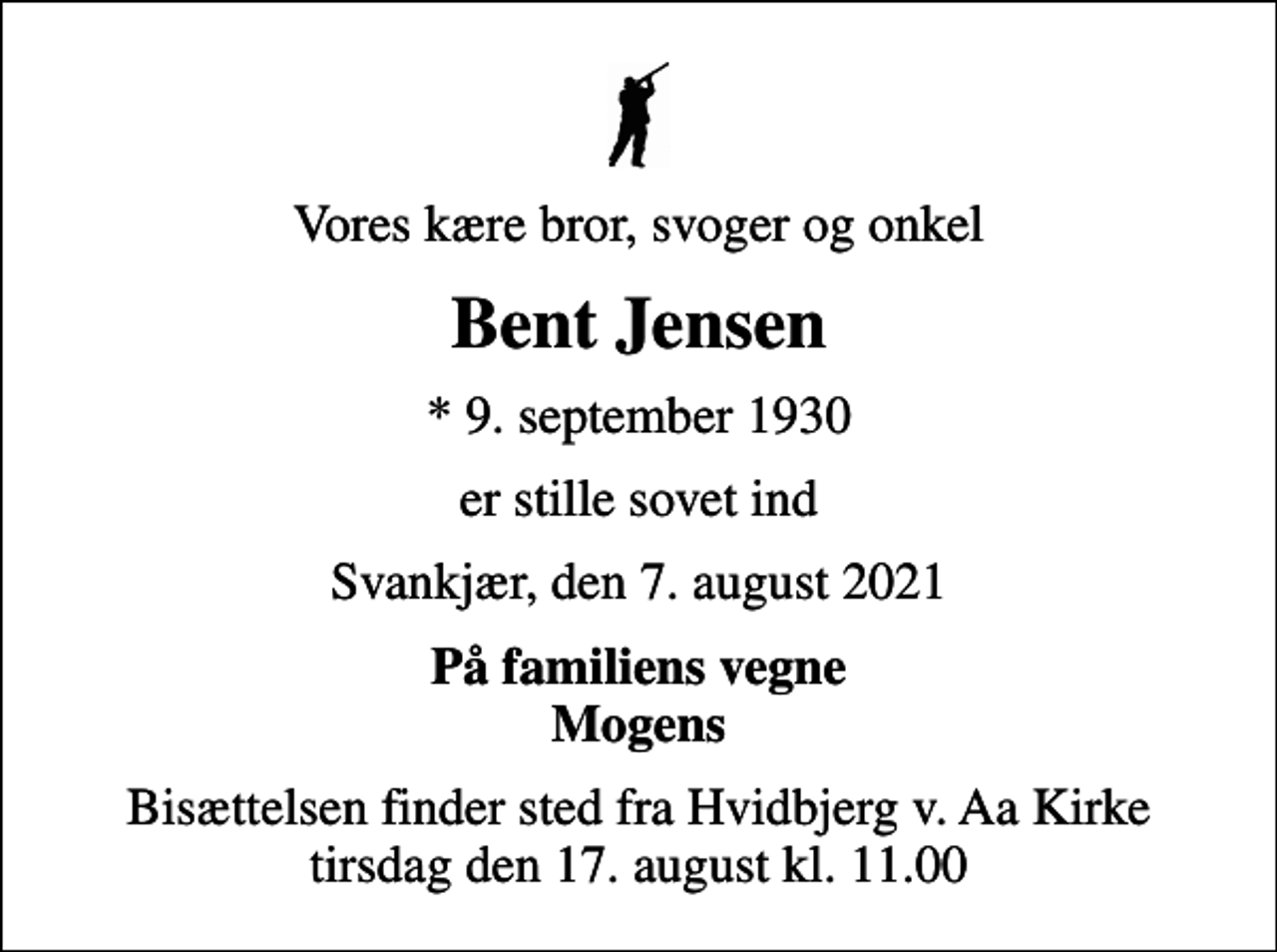 <p>Vores kære bror, svoger og onkel<br />Bent Jensen<br />* 9. september 1930<br />er stille sovet ind<br />Svankjær, den 7. august 2021<br />På familiens vegne Mogens<br />Bisættelsen finder sted fra Hvidbjerg v. Aa Kirke tirsdag den 17. august kl. 11.00</p>