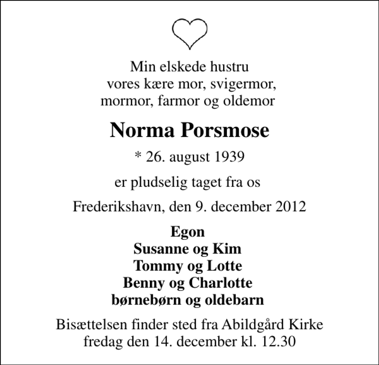 <p>Min elskede hustru vores kære mor, svigermor, mormor, farmor og oldemor<br />Norma Porsmose<br />* 26. august 1939<br />er pludselig taget fra os<br />Frederikshavn, den 9. december 2012<br />Egon Susanne og Kim Tommy og Lotte Benny og Charlotte børnebørn og oldebarn<br />Bisættelsen finder sted fra Abildgård Kirke fredag den 14. december kl. 12.30</p>