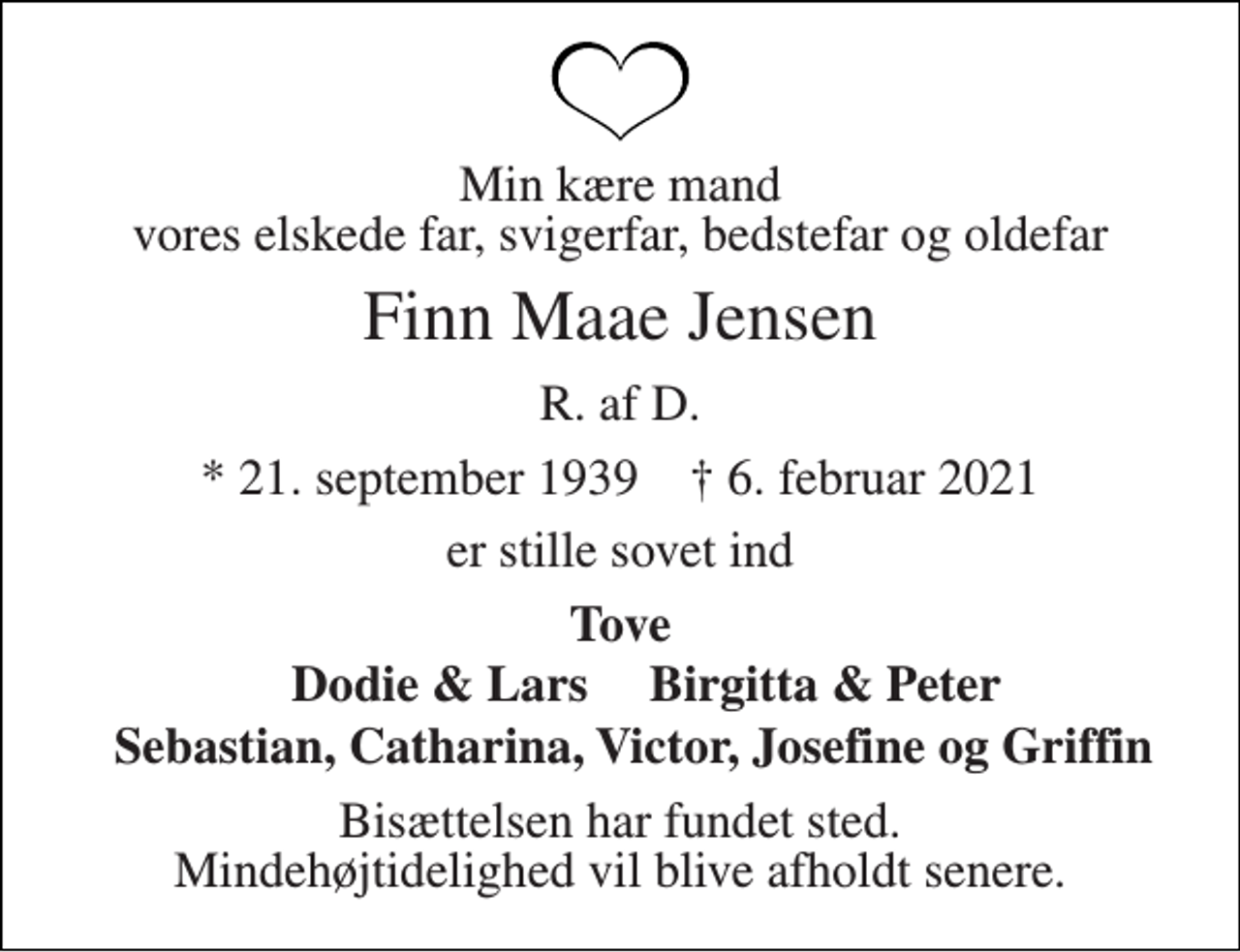 <p>Min kære mand vores elskede far, svigerfar, bedstefar og oldefar<br />Finn Maae Jensen<br />R. af D.<br />*​ 21. september 1939​ †​ 6. februar 2021<br />er stille sovet ind<br />Tove<br />Dodie &amp; Lars<br />Birgitta &amp; Peter<br />Sebastian, Catharina, Victor, Josefine og Griffin<br />Bisættelsen har fundet sted Mindehøjtidelighed vil blive afholdt senere.</p>