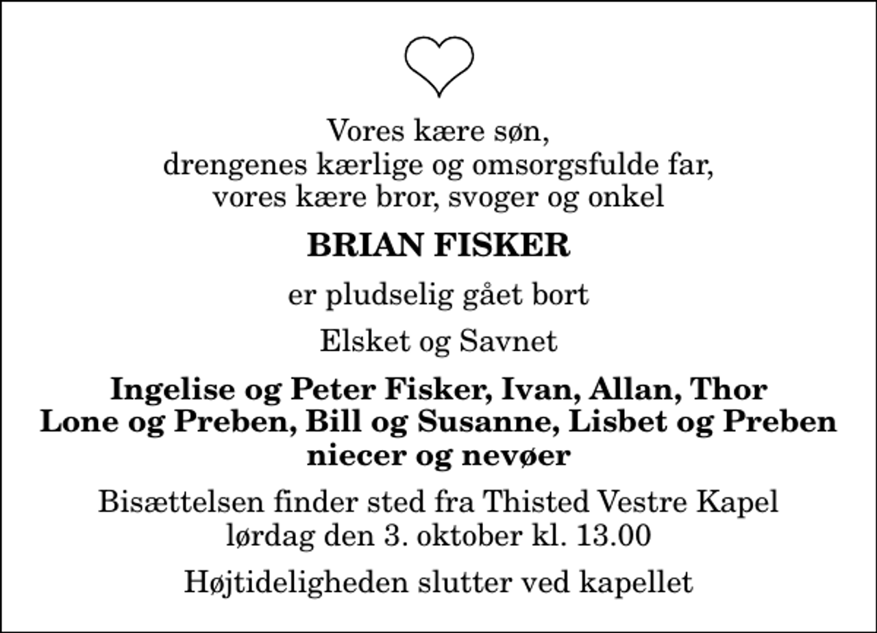 <p>Vores kære søn, drengenes kærlige og omsorgsfulde far, vores kære bror, svoger og onkel<br />Brian Fisker<br />er pludselig gået bort<br />Elsket og Savnet<br />Ingelise og Peter Fisker, Ivan, Allan, Thor Lone og Preben, Bill og Susanne, Lisbet og Preben niecer og nevøer<br />Bisættelsen finder sted fra Thisted Vestre Kapel lørdag den 3. oktober kl. 13.00 Højtideligheden slutter ved kapellet</p>