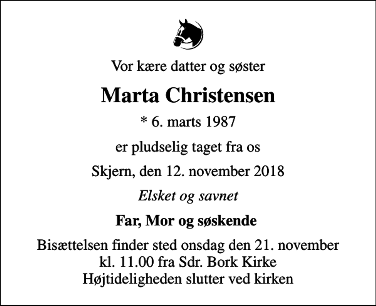 <p>Vor kære datter og søster<br />Marta Christensen<br />* 6. marts 1987<br />er pludselig taget fra os<br />Skjern, den 12. november 2018<br />Elsket og savnet<br />Far, Mor og søskende<br />Bisættelsen finder sted onsdag den 21. november kl. 11.00 fra Sdr. Bork Kirke Højtideligheden slutter ved kirken</p>