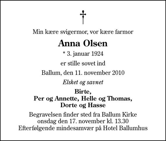 <p>Min kære svigermor, vor kære farmor<br />Anna Olsen<br />* 3. januar 1924<br />er stille sovet ind<br />Ballum, den 11. november 2010<br />Elsket og savnet<br />Birte, Per og Annette, Helle og Thomas, Dorte og Hasse<br />Begravelsen finder sted fra Ballum Kirke onsdag den 17. november kl. 13.30 Efterfølgende mindesamvær på Hotel Ballumhus</p>