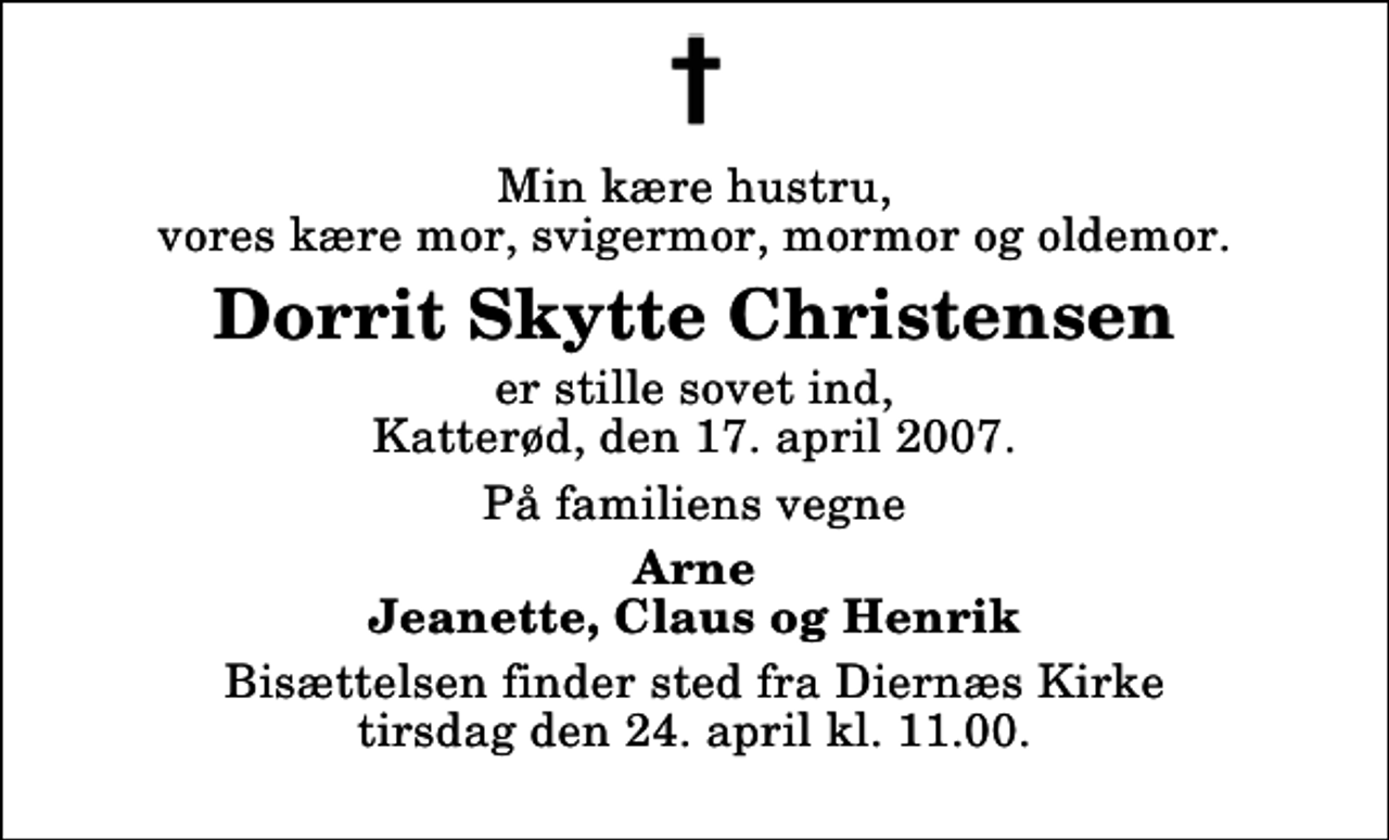<p>Min kære hustru, vores kære mor, svigermor, mormor og oldemor.<br />Dorrit Skytte Christensen<br />er stille sovet ind, Katterød, den 17. april 2007.<br />På familiens vegne<br />Arne Jeanette, Claus og Henrik<br />Bisættelsen finder sted fra Diernæs Kirke tirsdag den 24. april kl. 11.00</p>