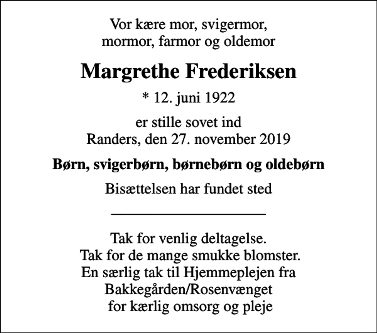 <p>Vor kære mor, svigermor, mormor, farmor og oldemor<br />Margrethe Frederiksen<br />* 12. juni 1922<br />er stille sovet ind Randers, den 27. november 2019<br />Børn, svigerbørn, børnebørn og oldebørn<br />Bisættelsen har fundet sted<br />Tak for venlig deltagelse. Tak for de mange smukke blomster. En særlig tak til Hjemmeplejen fra Bakkegården/Rosenvænget for kærlig omsorg og pleje</p>