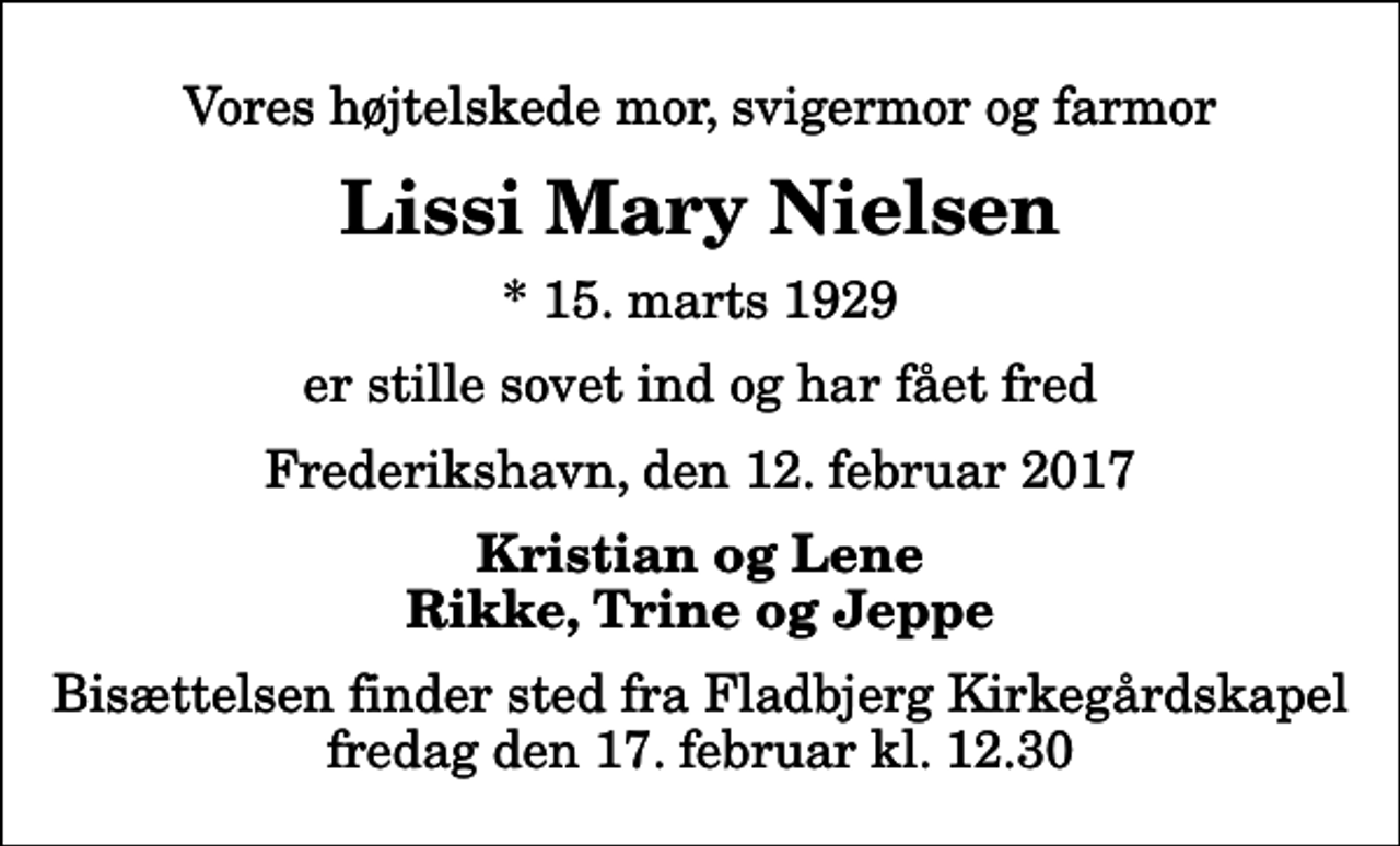 <p>Vores højtelskede mor, svigermor og farmor<br />Lissi Mary Nielsen<br />* 15. marts 1929<br />er stille sovet ind og har fået fred<br />Frederikshavn, den 12. februar 2017<br />Kristian og Lene Rikke, Trine og Jeppe<br />Bisættelsen finder sted fra Fladbjerg Kirkegårdskapel fredag den 17. februar kl. 12.30</p>