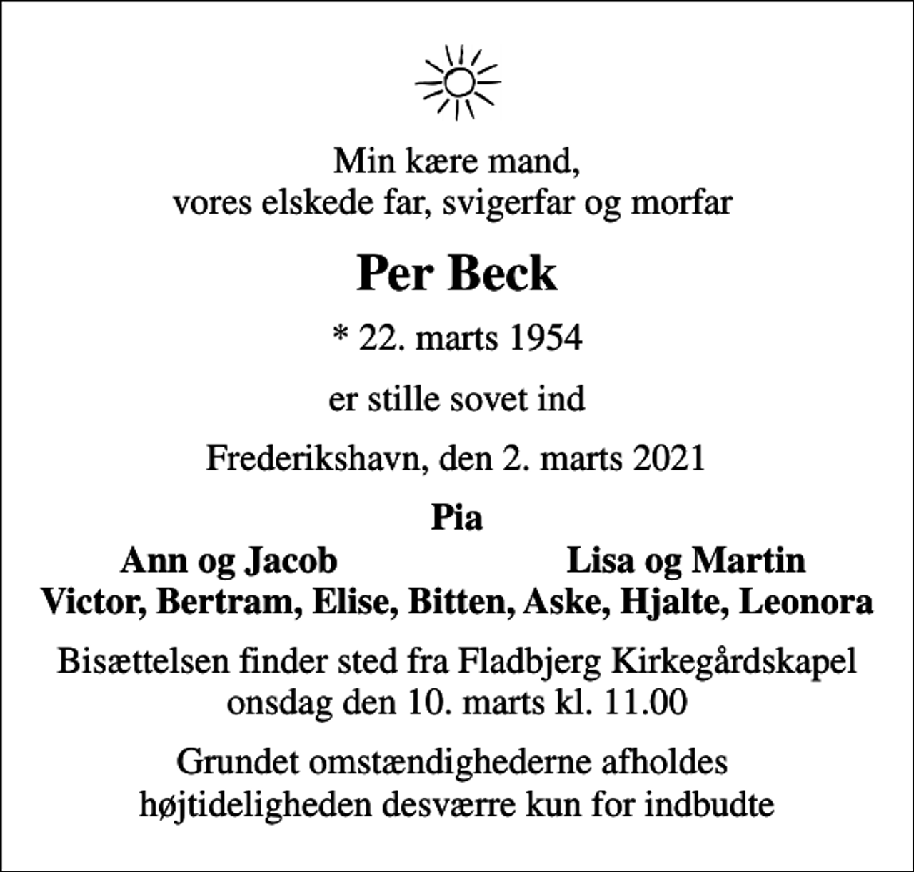 <p>Min kære mand, vores elskede far, svigerfar og morfar<br />Per Beck<br />* 22. marts 1954<br />er stille sovet ind<br />Frederikshavn, den 2. marts 2021<br />Pia<br />Ann og Jacob<br />Lisa og Martin<br />Bisættelsen finder sted fra Fladbjerg Kirkegårdskapel onsdag den 10. marts kl. 11.00<br />Grundet omstændighederne afholdes højtideligheden desværre kun for indbudte</p>