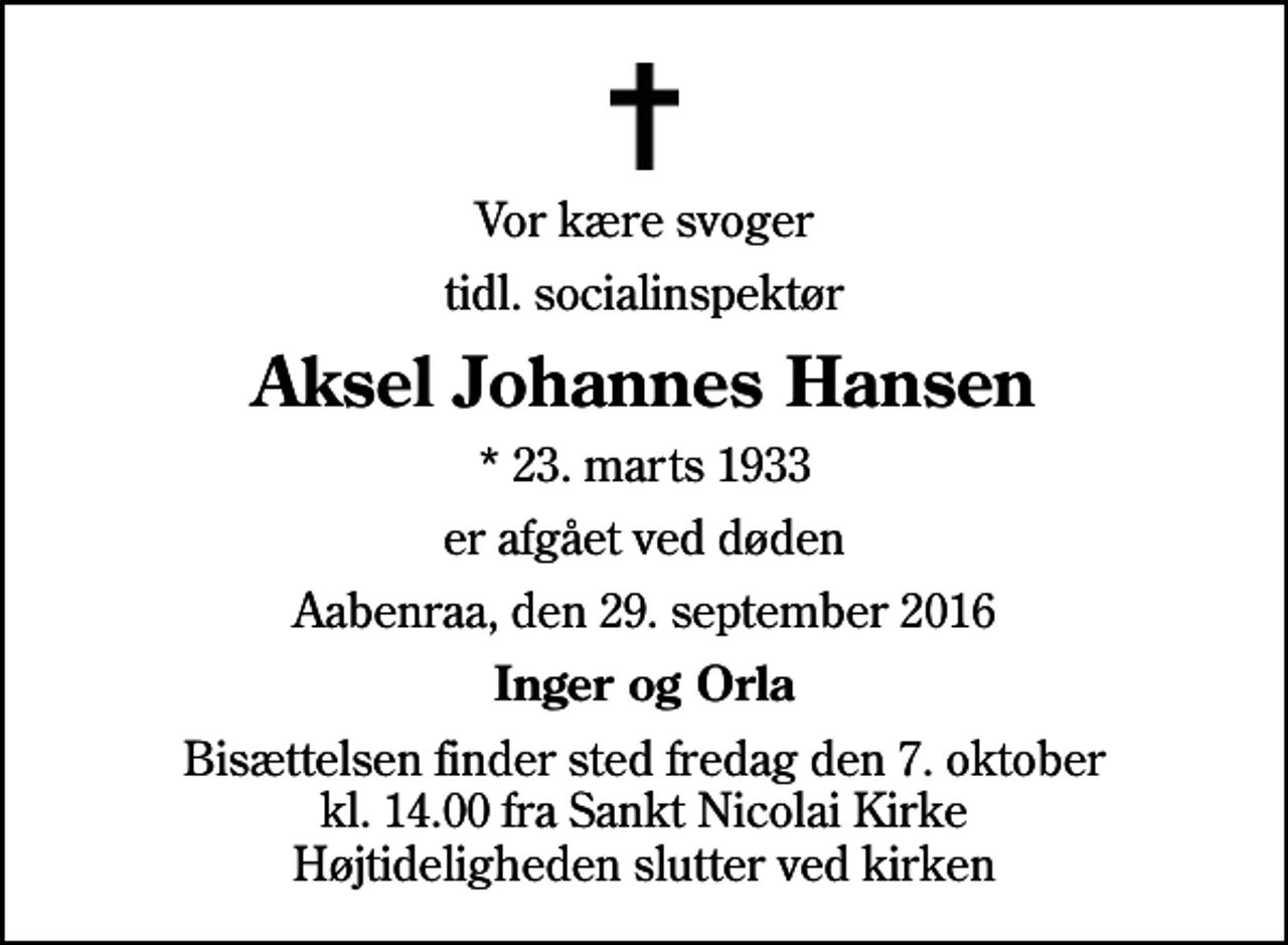 <p>Vor kære svoger<br />tidl. socialinspektør<br />Aksel Johannes Hansen<br />* 23. marts 1933<br />er afgået ved døden<br />Aabenraa, den 29. september 2016<br />Inger og Orla<br />Bisættelsen finder sted fredag den 7. oktober kl. 14.00 fra Sankt Nicolai Kirke Højtideligheden slutter ved kirken</p>