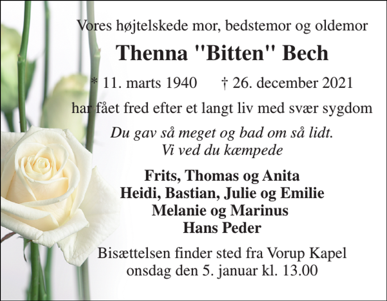 <p>Vores højtelskede mor, bedstemor og oldemor<br />Thenna "Bitten" Bech<br />*​ 11. marts 1940​ †​ 26. december 2021<br />har fået fred efter et langt liv med svær sygdom<br />Du gav så meget og bad om så lidt. Vi ved du kæmpede<br />Frits, Thomas og Anita Heidi, Bastian, Julie og Emilie Melanie og Marinus Hans Peder<br />Bisættelsen​ finder sted fra Vorup Kapel​ onsdag den 5. januar​ kl. 13.00</p>