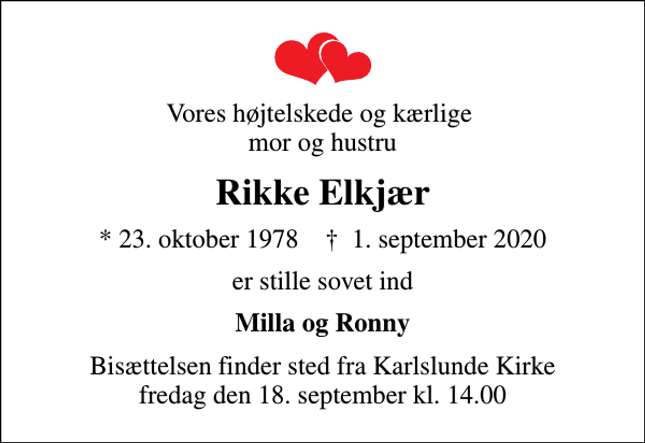 <p>Vores højtelskede og kærlige mor og hustru<br />Rikke Elkjær<br />* 23. oktober 1978 ✝ 1. september 2020<br />er stille sovet ind<br />Milla og Ronny<br />Bisættelsen finder sted fra Karlslunde Kirke fredag den 18. september kl. 14.00</p>