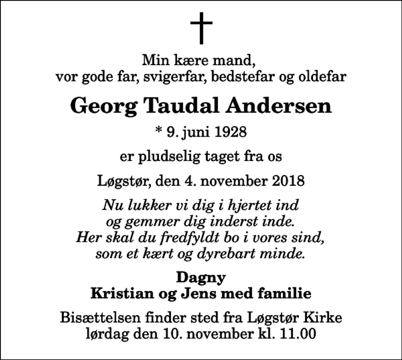 <p>Min kære mand, vor gode far, svigerfar, bedstefar og oldefar<br />Georg Taudal Andersen<br />* 9. juni 1928<br />er pludselig taget fra os<br />Løgstør, den 4. november 2018<br />Nu lukker vi dig i hjertet ind og gemmer dig inderst inde. Her skal du fredfyldt bo i vores sind, som et kært og dyrebart minde.<br />Dagny Kristian og Jens med familie<br />Bisættelsen finder sted fra Løgstør Kirke lørdag den 10. november kl. 11.00</p>