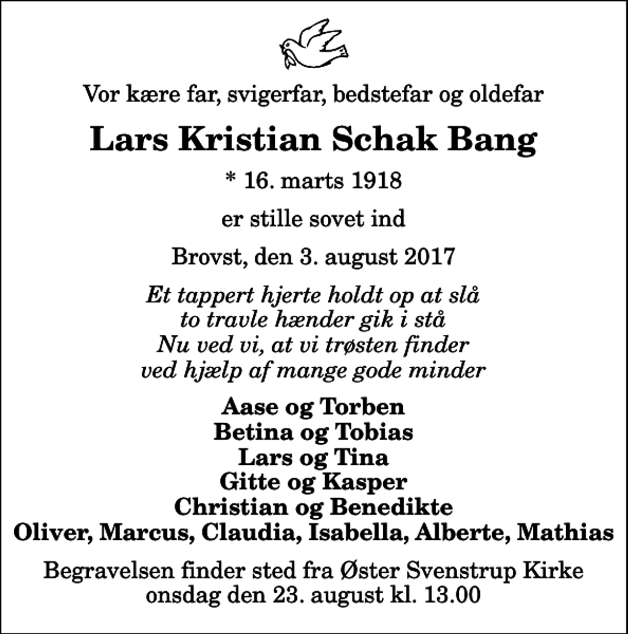<p>Vor kære far, svigerfar, bedstefar og oldefar<br />Lars Kristian Schak Bang<br />* 16. marts 1918<br />er stille sovet ind<br />Brovst, den 3. august 2017<br />Et tappert hjerte holdt op at slå to travle hænder gik i stå Nu ved vi, at vi trøsten finder ved hjælp af mange gode minder<br />Aase og Torben Betina og Tobias Lars og Tina Gitte og Kasper Christian og Benedikte Oliver, Marcus, Claudia, Isabella, Alberte, Mathias<br />Begravelsen finder sted fra Øster Svenstrup Kirke onsdag den 23. august kl. 13.00</p>