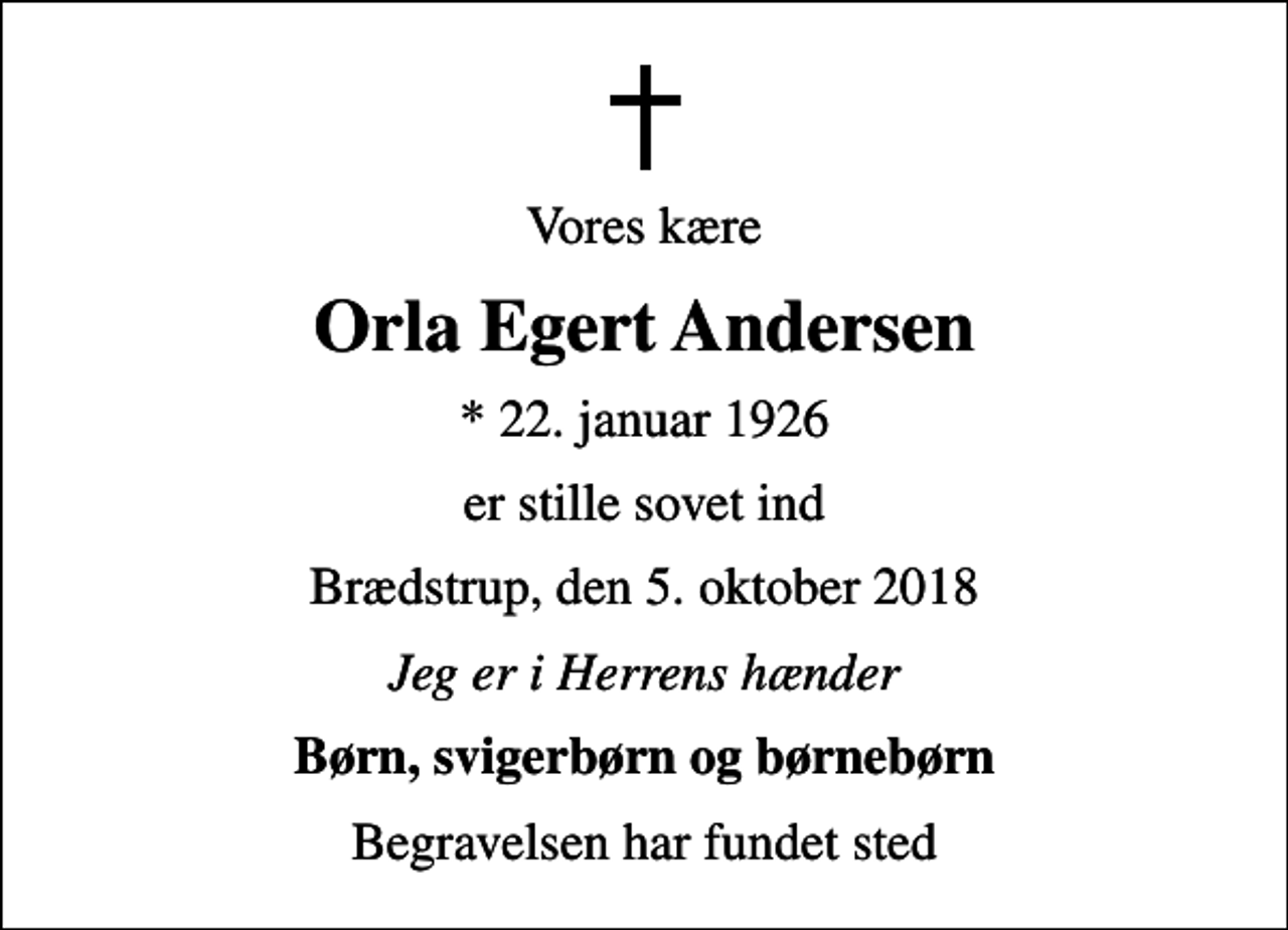 <p>Vores kære<br />Orla Egert Andersen<br />* 22. januar 1926<br />er stille sovet ind<br />Brædstrup, den 5. oktober 2018<br />Jeg er i Herrens hænder<br />Børn, svigerbørn og børnebørn<br />Begravelsen har fundet sted</p>
