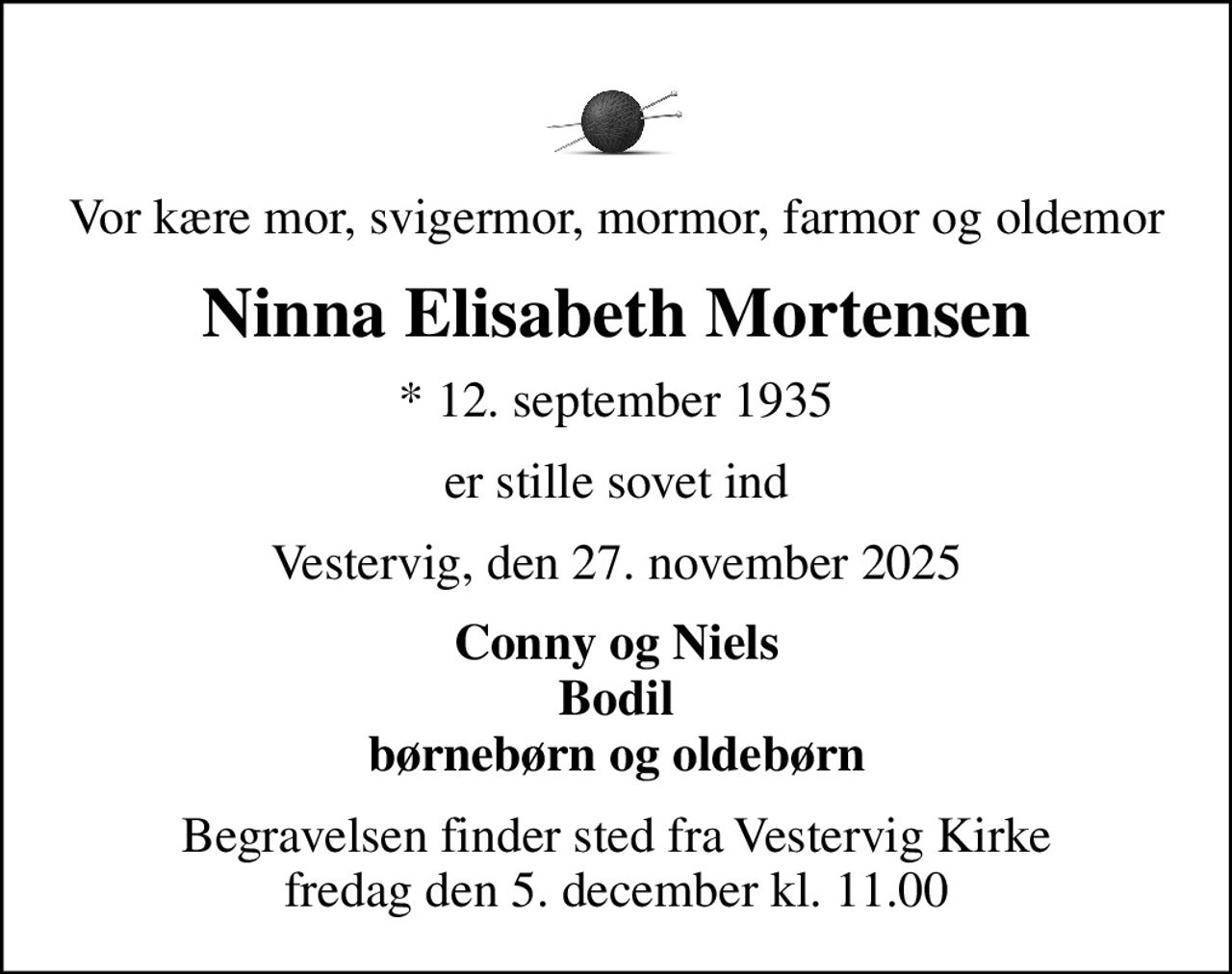 Vor kære mor, svigermor, mormor, farmor og oldemor
Ninna Elisabeth Mortensen
* 12. september 1935
er stille sovet ind
Vestervig, den 27. november 2025
Conny og Niels Bodil børnebørn og oldebørn
Begravelsen finder sted fra Vestervig Kirke  fredag den 5. december kl. 11.00