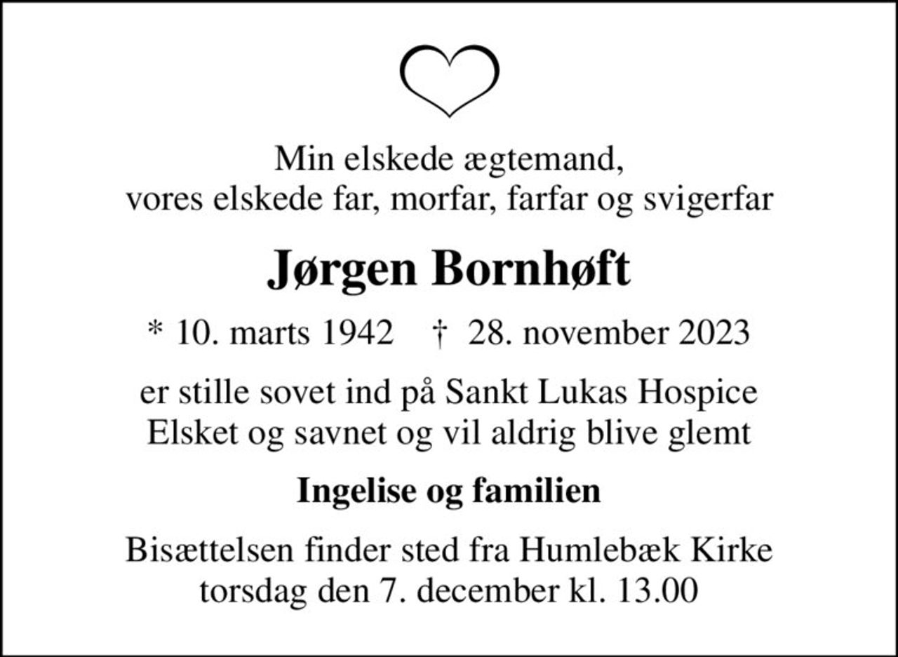 Min elskede ægtemand, vores elskede far, morfar, farfar og svigerfar
Jørgen Bornhøft
* 10. marts 1942    ✝ 28. november 2023
er stille sovet ind på Sankt Lukas Hospice Elsket og savnet og vil aldrig blive glemt
Ingelise og familien
Bisættelsen finder sted fra Humlebæk Kirke  torsdag den 7. december kl. 13.00