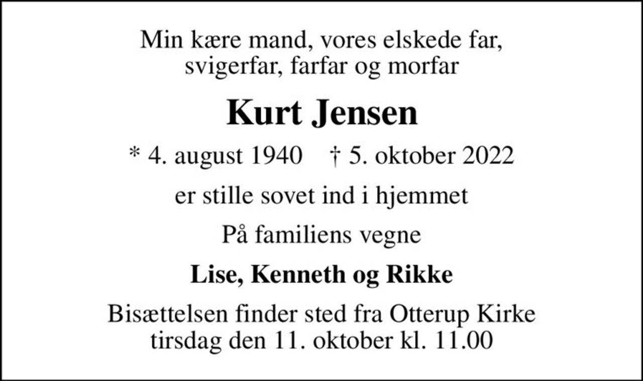 Min kære mand, vores elskede far, svigerfar, farfar og morfar
Kurt Jensen
* 4. august 1940    ✝ 5. oktober 2022
er stille sovet ind i hjemmet
På familiens vegne
Lise, Kenneth og Rikke
Bisættelsen finder sted fra Otterup Kirke  tirsdag den 11. oktober kl. 11.00