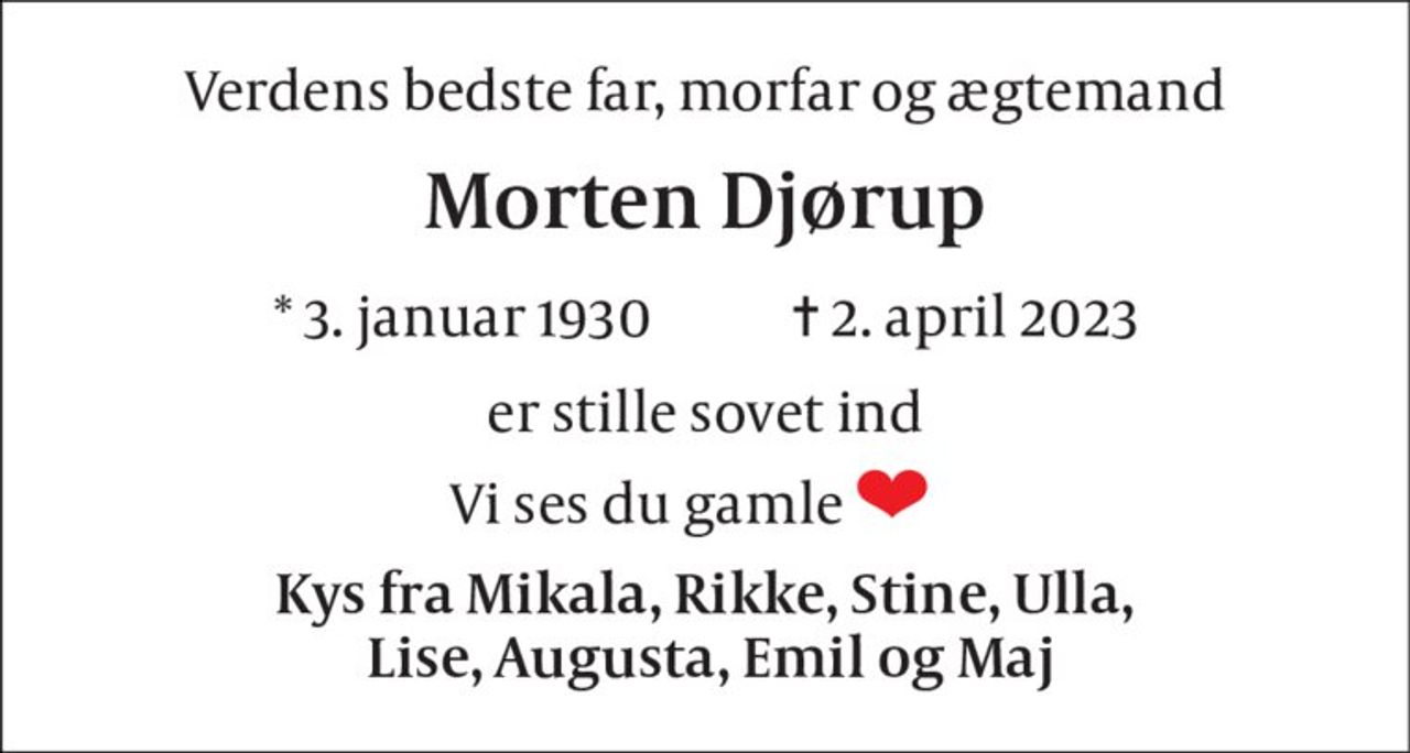 Verdens bedste far, morfar og ægtemand 
Morten Djørup 
*​ 3. januar 1930​            ✝​ 2. april 2023 
Er stille sovet ind 
Vi ses du gamle           
Kys fra Mikala, Rikke, Stine, Ulla,  Lise, Augusta, Emil og Maj