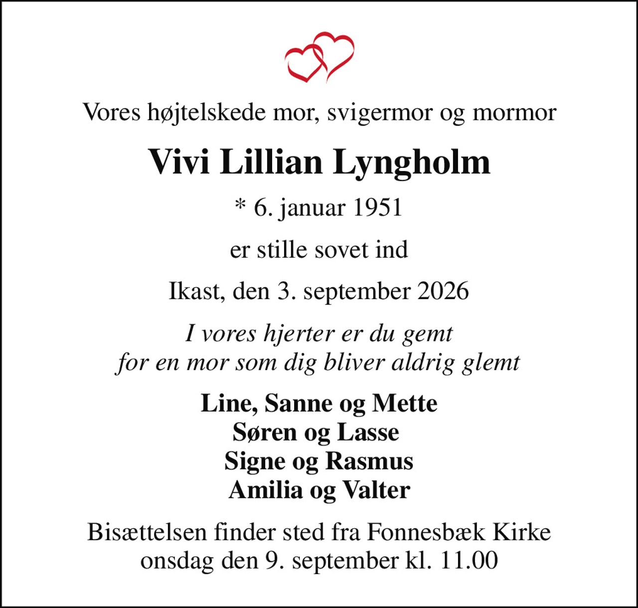 Vores højtelskede mor, svigermor og mormor
Vivi Lillian Lyngholm
* 6. januar 1951
er stille sovet ind
Ikast, den 3. september 2026
I vores hjerter er du gemt for en mor som dig bliver aldrig glemt
Line, Sanne og Mette Søren og Lasse  Signe og Rasmus Amilia og Valter
Bisættelsen finder sted fra Fonnesbæk Kirke  onsdag den 9. september kl. 11.00