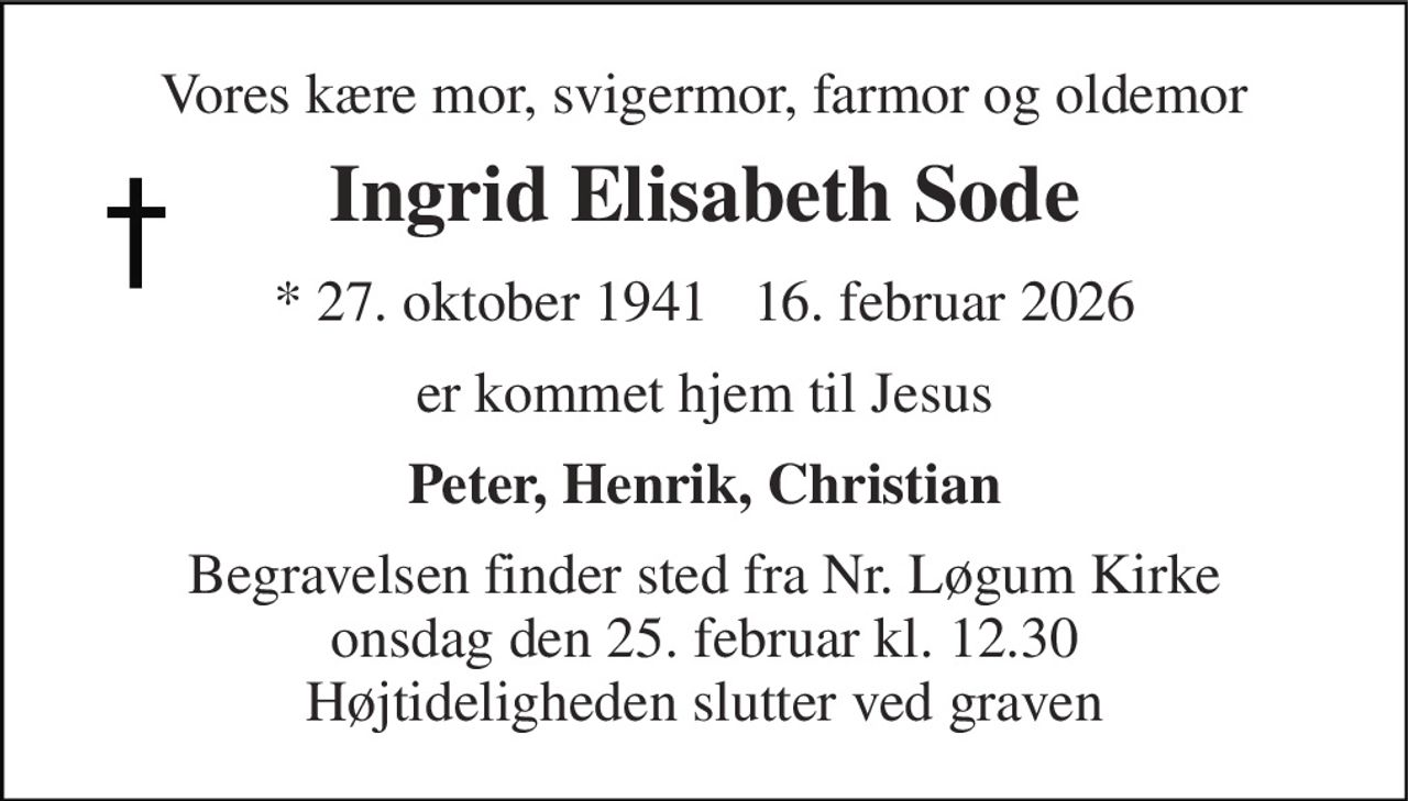 Vores kære mor, svigermor, farmor og oldemor 
Ingrid Elisabeth Sode 
*​​ 27. oktober 1941​​ ✝ 16. februar 2026 
er kommet hjem til Jesus 
Peter, Henrik, Christian 
Begravelsen​ finder sted fra Nr. Løgum Kirke​ onsdag den 25. februar​ kl. 12.30​ Højtideligheden slutter ved graven