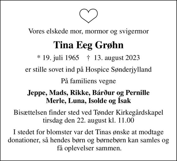 Vores elskede mor, mormor og svigermor
Tina Eeg Grøhn
* 19. juli 1965    &#x271d; 13. august 2023
er stille sovet ind på Hospice Sønderjylland
På familiens vegne
Jeppe, Mads, Rikke, Bárður og Pernille Merle, Luna, Isolde og Ísak
Bisættelsen finder sted ved Tønder Kirkegårdskapel  tirsdag den 22. august kl. 11.00 
I stedet for blomster var det Tinas ønske at modtage donationer, så hendes børn og børnebørn kan samles og  få oplevelser sammen.