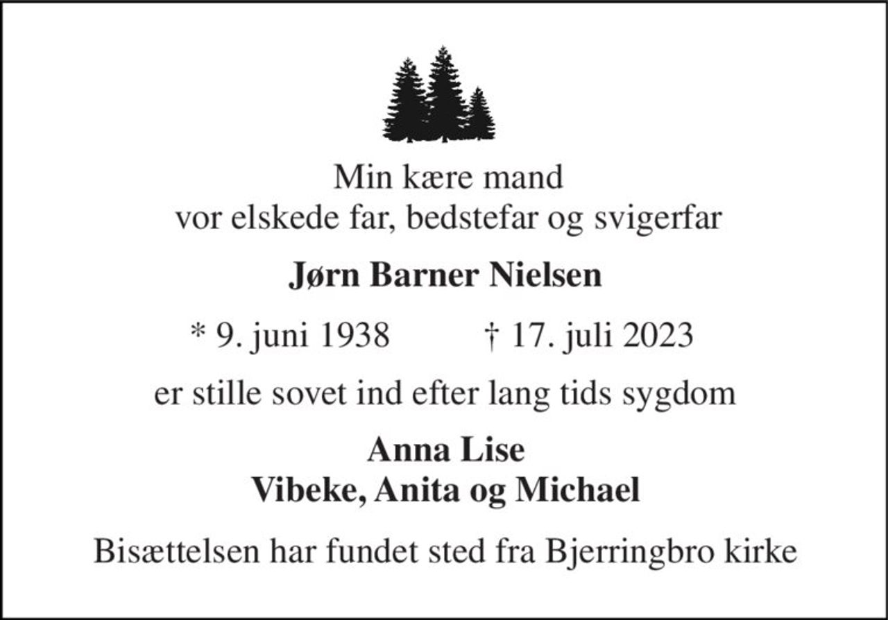 Min kære mand vor elskede far, bedstefar og svigerfar 
Jørn Barner Nielsen​ 
*​ 9. juni 1938 
†​ 17. juli 2023​ 
er stille sovet ind efter lang tids sygdom 
Anna Lise Vibeke, Anita og Michael 
Bisættelsen har fundet sted fra Bjerringbro kirke