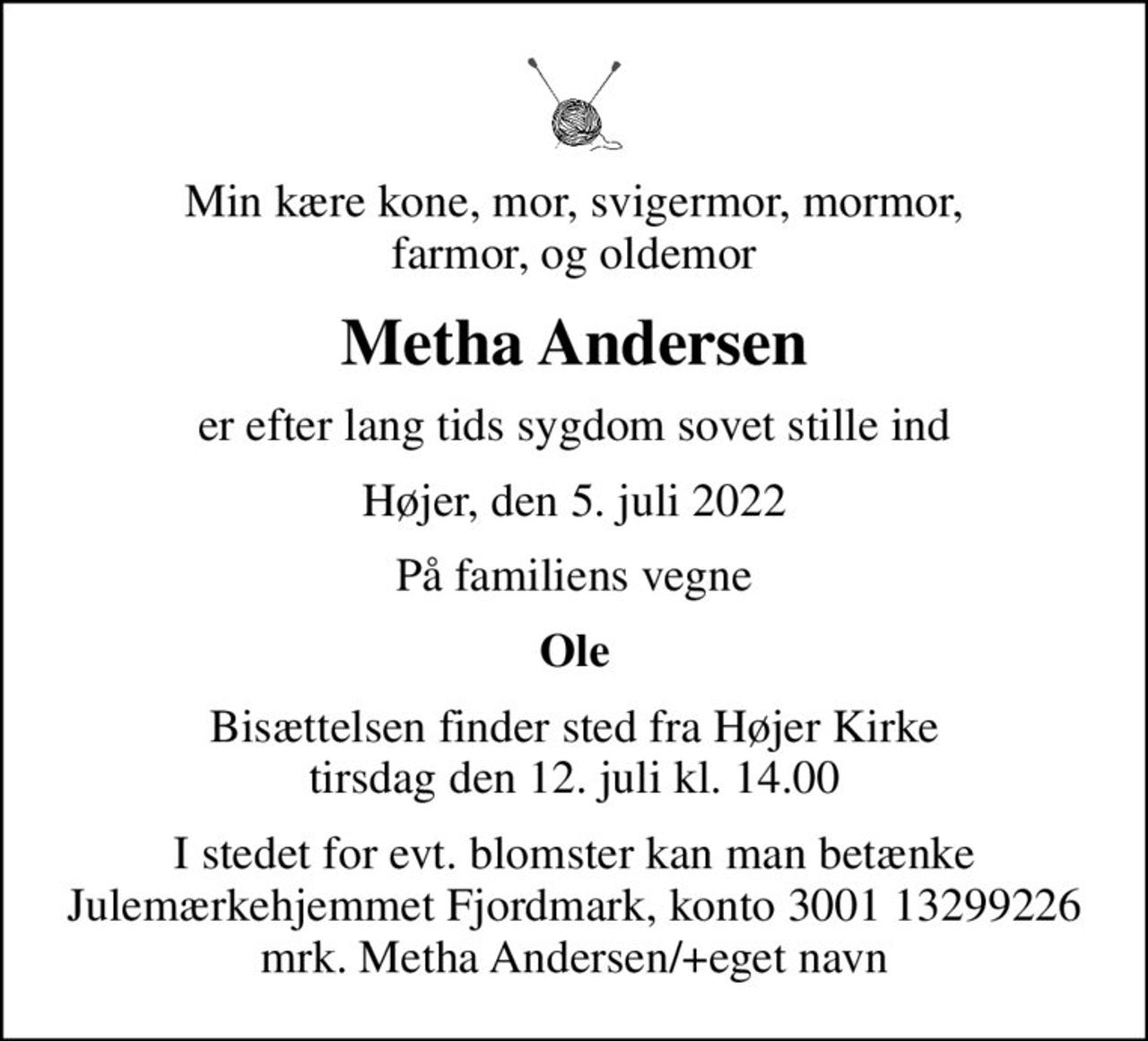 Min kære kone, mor, svigermor, mormor, farmor, og oldemor
Metha Andersen
er efter lang tids sygdom sovet stille ind
Højer, den 5. juli 2022
På familiens vegne
Ole
Bisættelsen finder sted fra Højer Kirke  tirsdag den 12. juli kl. 14.00 
I stedet for evt. blomster kan man betænke Julemærkehjemmet Fjordmark, konto 3001 13299226 mrk. Metha Andersen/+eget navn