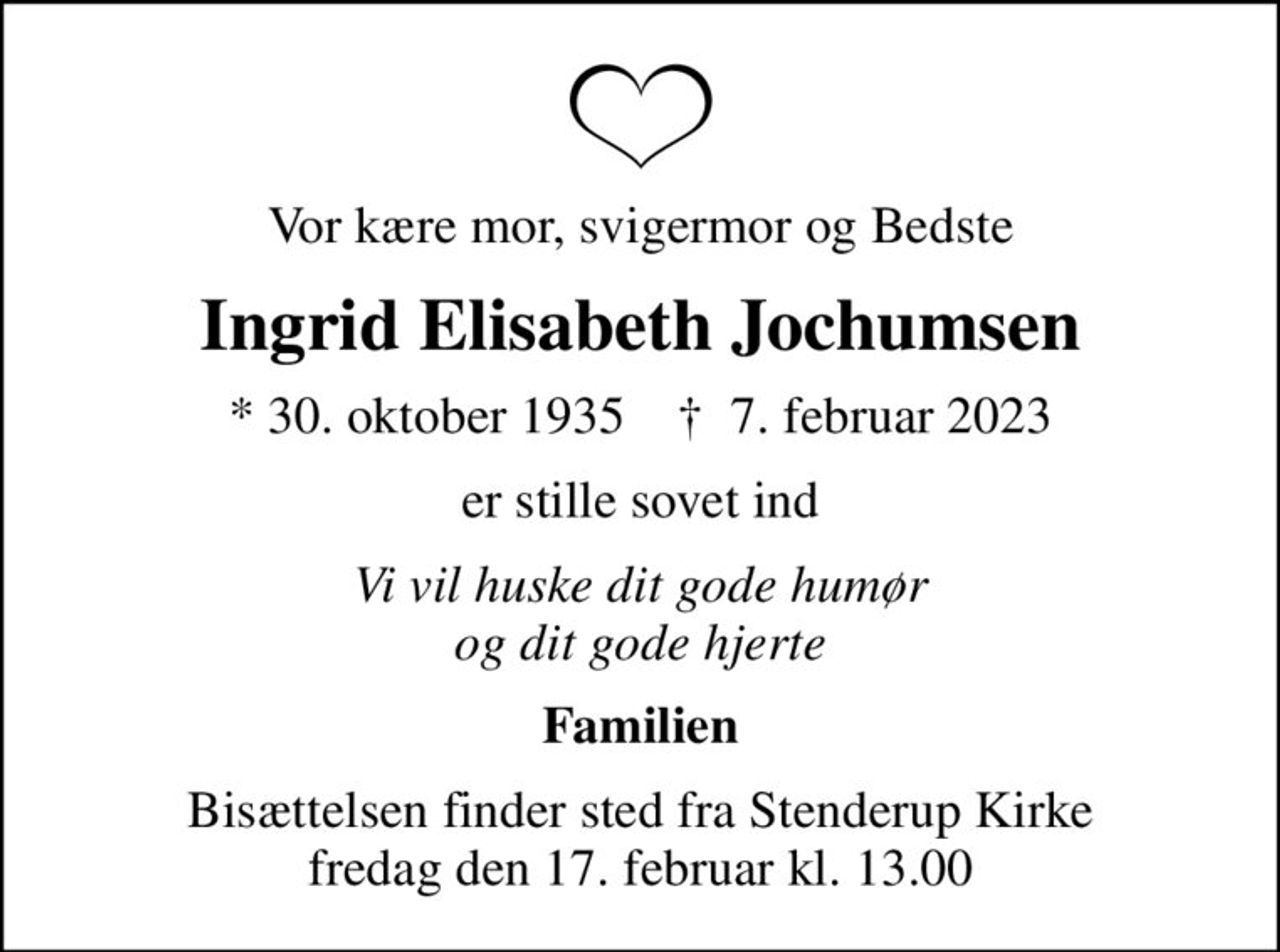Vor kære mor, svigermor og Bedste
Ingrid Elisabeth Jochumsen
* 30. oktober 1935    ✝ 7. februar 2023
er stille sovet ind
Vi vil huske dit gode humør og dit gode hjerte
Familien
Bisættelsen finder sted fra Stenderup Kirke  fredag den 17. februar kl. 13.00