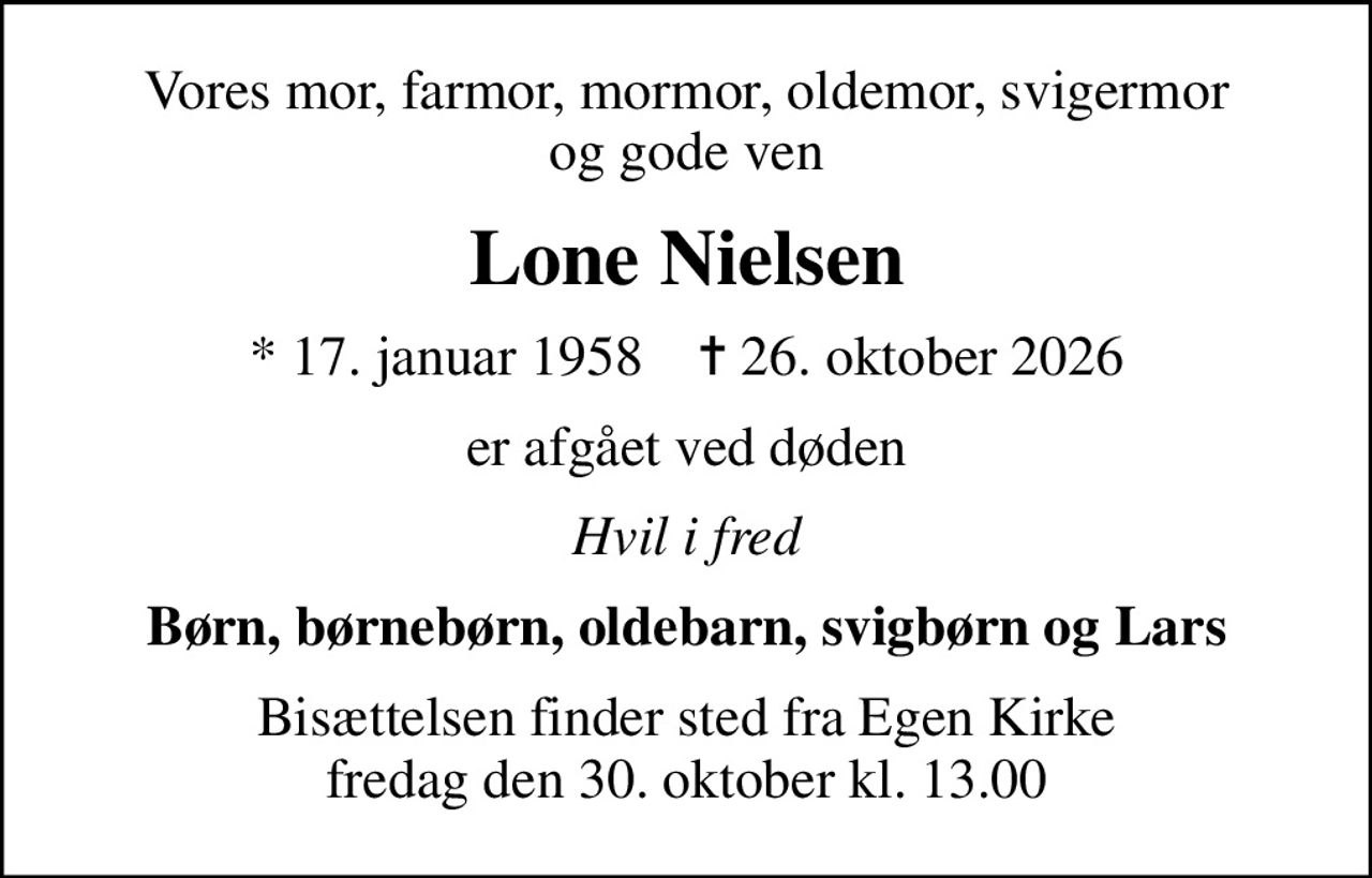 Vores mor, farmor, mormor, oldemor, svigermor og gode ven
Lone Nielsen
* 17. januar 1958    ✝ 26. oktober 2026
er afgået ved døden
Hvil i fred
Børn, børnebørn, oldebarn, svigbørn og Lars
Bisættelsen finder sted fra Egen Kirke  fredag den 30. oktober kl. 13.00