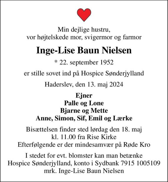 Min dejlige hustru, vor højtelskede mor, svigermor og farmor
Inge-Lise Baun Nielsen
* 22. september 1952
er stille sovet ind på Hospice Sønderjylland
Haderslev, den 13. maj 2024
Ejner Palle og Lone Bjarne og Mette Anne, Simon, Sif, Emil og Lærke
Bisættelsen finder sted lørdag den 18. maj kl. 11.00 fra Rise Kirke Efterfølgende er der mindesamvær på Røde Kro
I stedet for evt. blomster kan man betænke
					Hospice Sønderjylland konto79151005109mrk. Inge-Lise Baun
					Nielsen