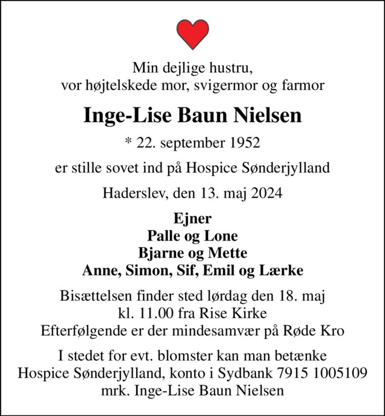 Min dejlige hustru, vor højtelskede mor, svigermor og farmor
Inge-Lise Baun Nielsen
* 22. september 1952
er stille sovet ind på Hospice Sønderjylland
Haderslev, den 13. maj 2024
Ejner Palle og Lone Bjarne og Mette Anne, Simon, Sif, Emil og Lærke
Bisættelsen finder sted lørdag den 18. maj kl. 11.00 fra Rise Kirke Efterfølgende er der mindesamvær på Røde Kro
I stedet for evt. blomster kan man betænke
					Hospice Sønderjylland konto79151005109mrk. Inge-Lise Baun
					Nielsen