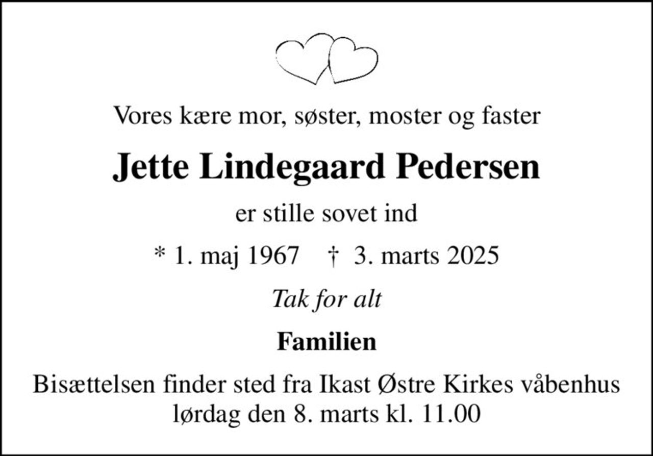 Vores kære mor, søster, moster og faster
Jette Lindegaard Pedersen
er stille sovet ind
* 1. maj 1967    ✝ 3. marts 2025
Tak for alt
Familien
Bisættelsen finder sted fra Ikast Østre Kirkes våbenhus lørdag den 8. marts kl. 11.00