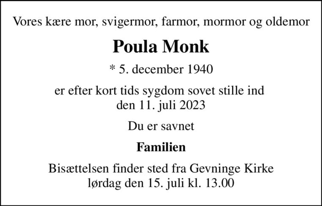 Vores kære mor, svigermor, farmor, mormor og oldemor
Poula Monk
* 5. december 1940
er efter kort tids sygdom  sovet stille ind den 11. juli 2023
Du er savnet
Familien
Bisættelsen finder sted fra Gevninge Kirke  lørdag den 15. juli kl. 13.00