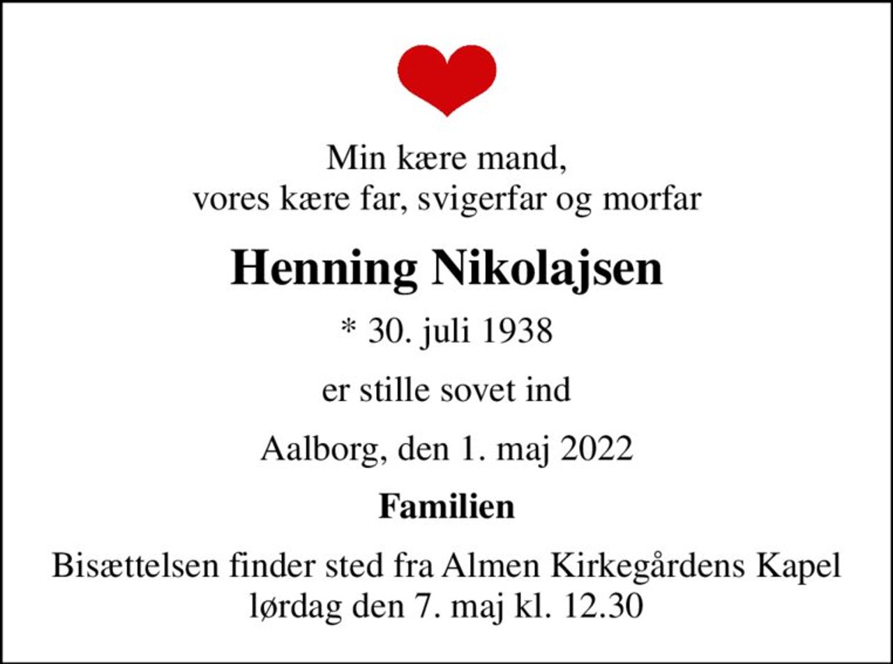 Min kære mand, vores kære far, svigerfar og morfar
Henning Nikolajsen
* 30. juli 1938
er stille sovet ind
Aalborg, den 1. maj 2022
Familien
Bisættelsen finder sted fra Almen Kirkegårdens Kapel  lørdag den 7. maj kl. 12.30