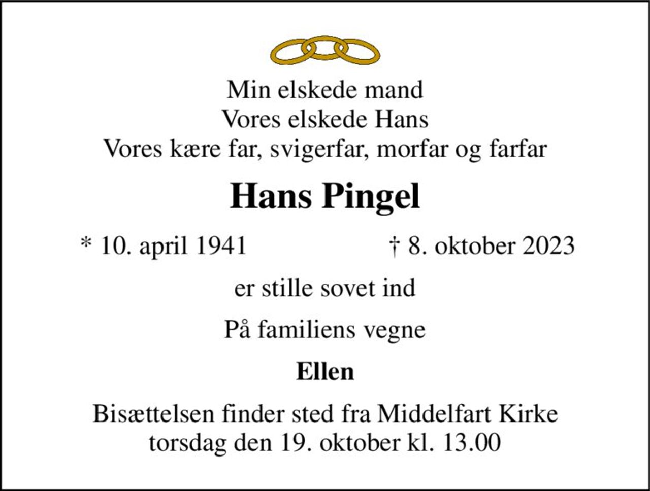 Min elskede mand Vores elskede Hans Vores kære far, svigerfar, morfar og farfar 
Hans Pingel 
*​ 10. april 1941 
†​ 8. oktober 2023​ 
er stille sovet ind 
På familiens vegne 
Ellen 
Bisættelsen​ finder sted fra Middelfart Kirke​ torsdag den 19. oktober​ kl. 13.00