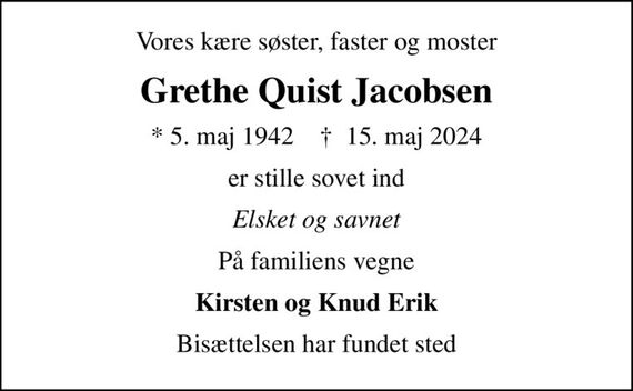 Vores kære søster, faster og moster
Grethe Quist Jacobsen
* 5. maj 1942    &#x271d; 15. maj 2024
er stille sovet ind
Elsket og savnet
På familiens vegne
Kirsten og Knud Erik
Bisættelsen har fundet sted