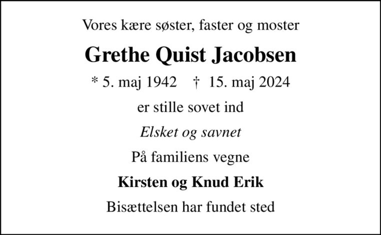 Vores kære søster, faster og moster
Grethe Quist Jacobsen
* 5. maj 1942    ✝ 15. maj 2024
er stille sovet ind
Elsket og savnet
På familiens vegne
Kirsten og Knud Erik
Bisættelsen har fundet sted