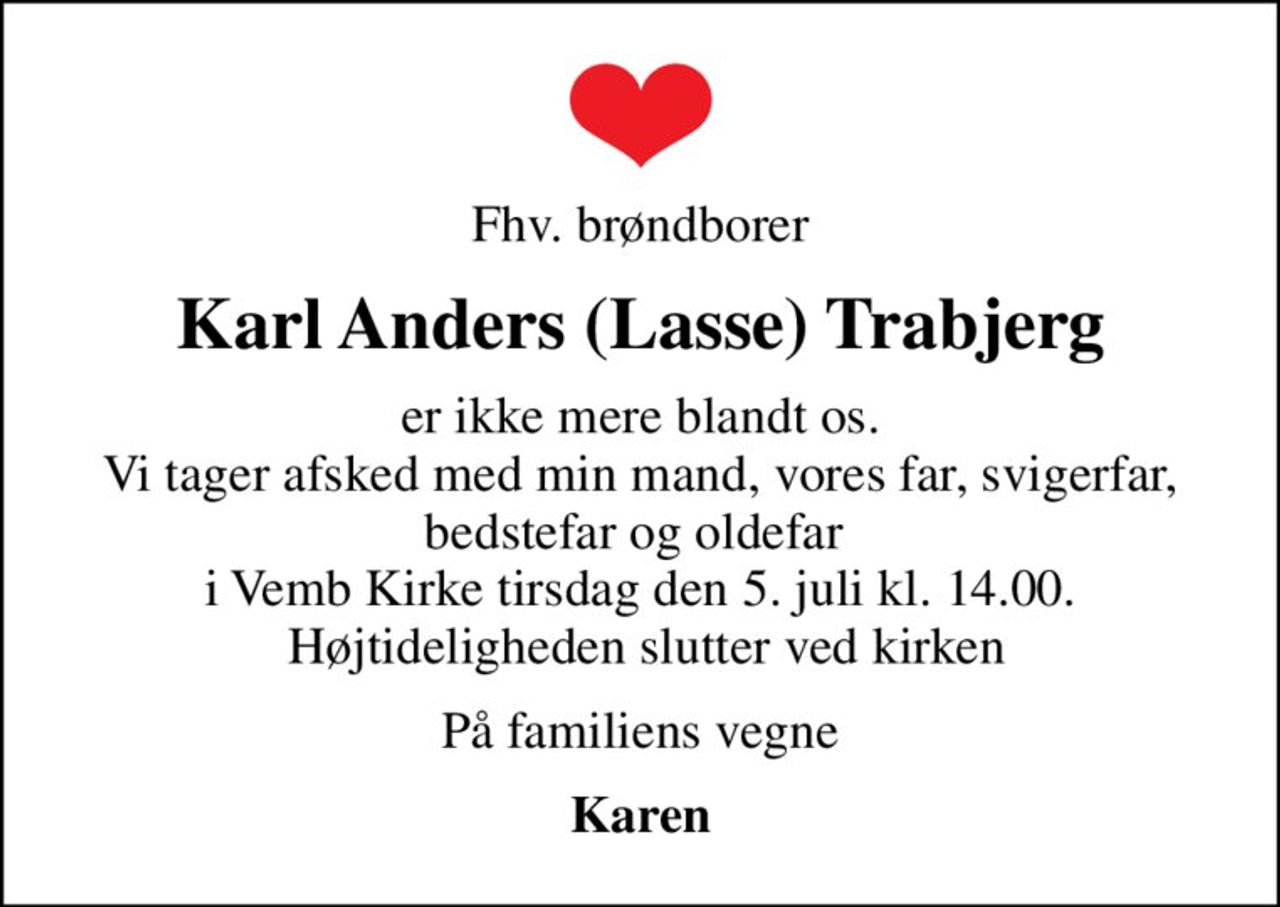 Fhv. brøndborer
Karl Anders (Lasse) Trabjerg
er ikke mere blandt os. Vi tager afsked med min mand, vores far, svigerfar, bedstefar og oldefar  i Vemb Kirke tirsdag den 5. juli kl. 14.00.  Højtideligheden slutter ved kirken
På familiens vegne
Karen