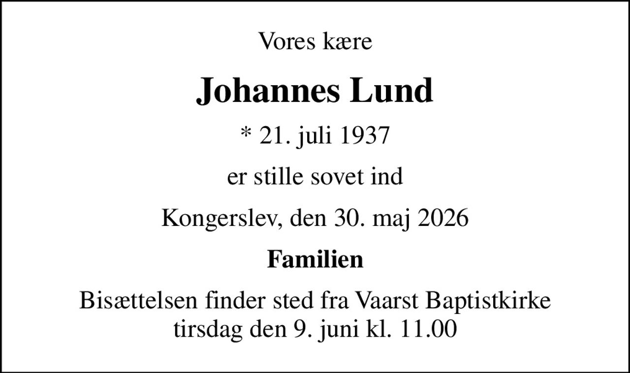 Vores kære
Johannes Lund
* 21. juli 1937
er stille sovet ind
Kongerslev, den 30. maj 2026
Familien
Bisættelsen finder sted fra Vaarst Baptistkirke  tirsdag den 9. juni kl. 11.00