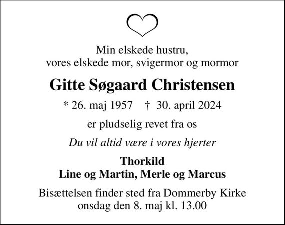 Min elskede hustru, vores elskede mor, svigermor og mormor
Gitte Søgaard Christensen
* 26. maj 1957    &#x271d; 30. april 2024
er pludselig revet fra os
Du vil altid være i vores hjerter
Thorkild Line og Martin, Merle og Marcus
Bisættelsen finder sted fra Dommerby Kirke  onsdag den 8. maj kl. 13.00