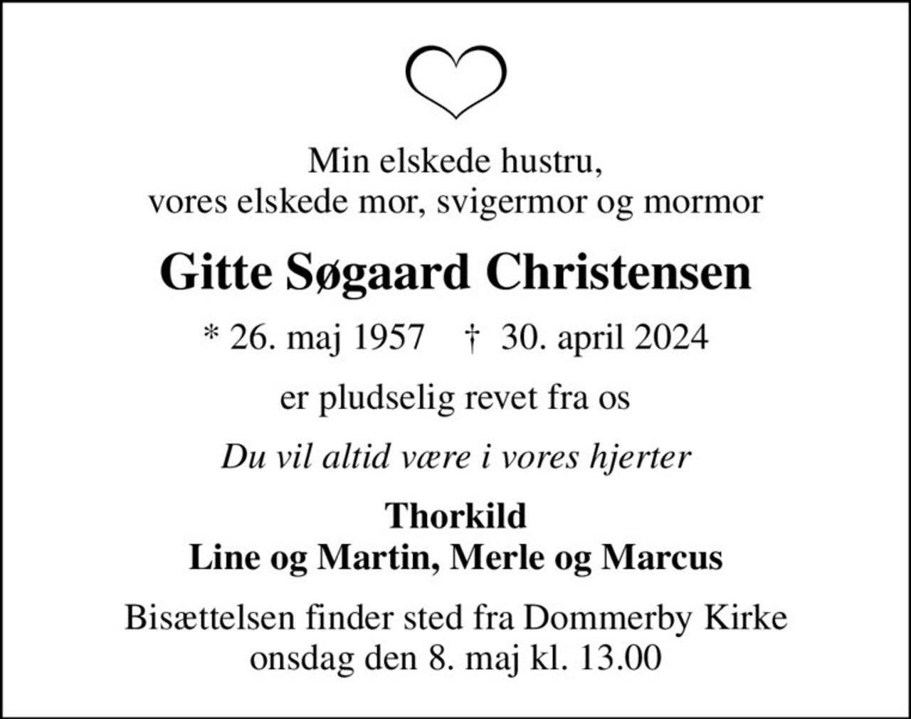 Min elskede hustru, vores elskede mor, svigermor og mormor
Gitte Søgaard Christensen
* 26. maj 1957    ✝ 30. april 2024
er pludselig revet fra os
Du vil altid være i vores hjerter
Thorkild Line og Martin, Merle og Marcus
Bisættelsen finder sted fra Dommerby Kirke  onsdag den 8. maj kl. 13.00