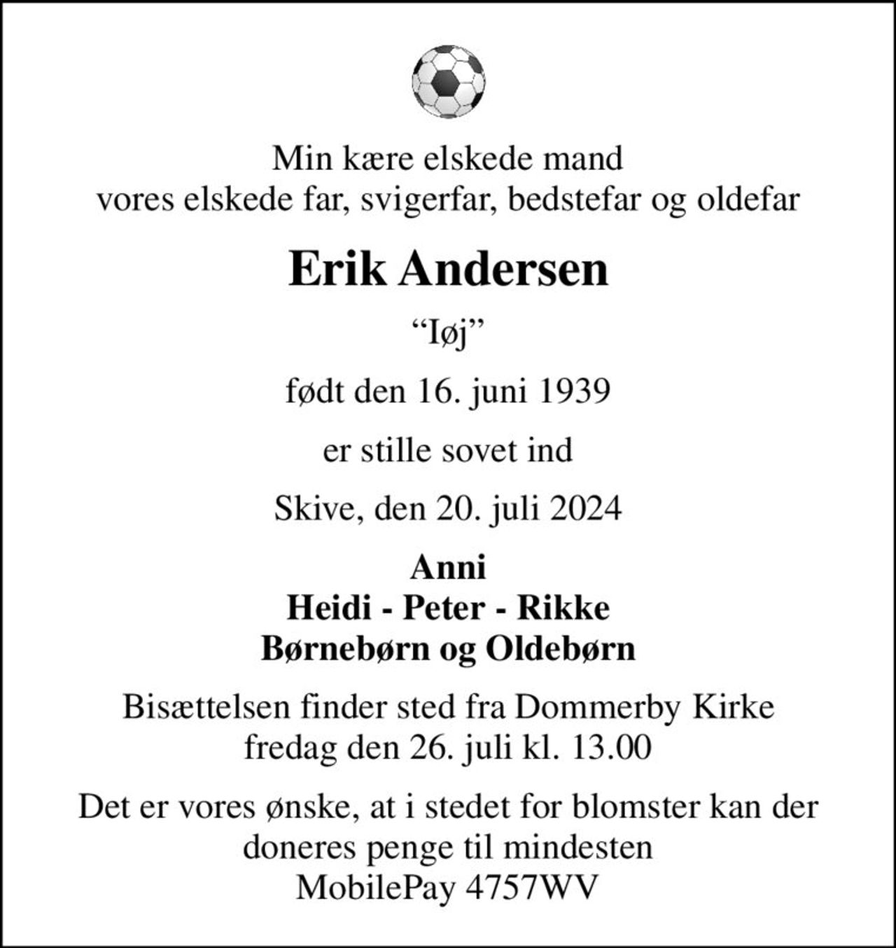 Min kære elskede mand vores elskede far, svigerfar, bedstefar og oldefar
Erik Andersen
Iøj
født den 16. juni 1939
er stille sovet ind
Skive, den 20. juli 2024
Anni Heidi - Peter - Rikke Børnebørn og Oldebørn
Bisættelsen finder sted fra Dommerby Kirke  fredag den 26. juli kl. 13.00 
Det er vores ønske, at i stedet for blomster kan der doneres penge til mindesten MobilePay 4757WV