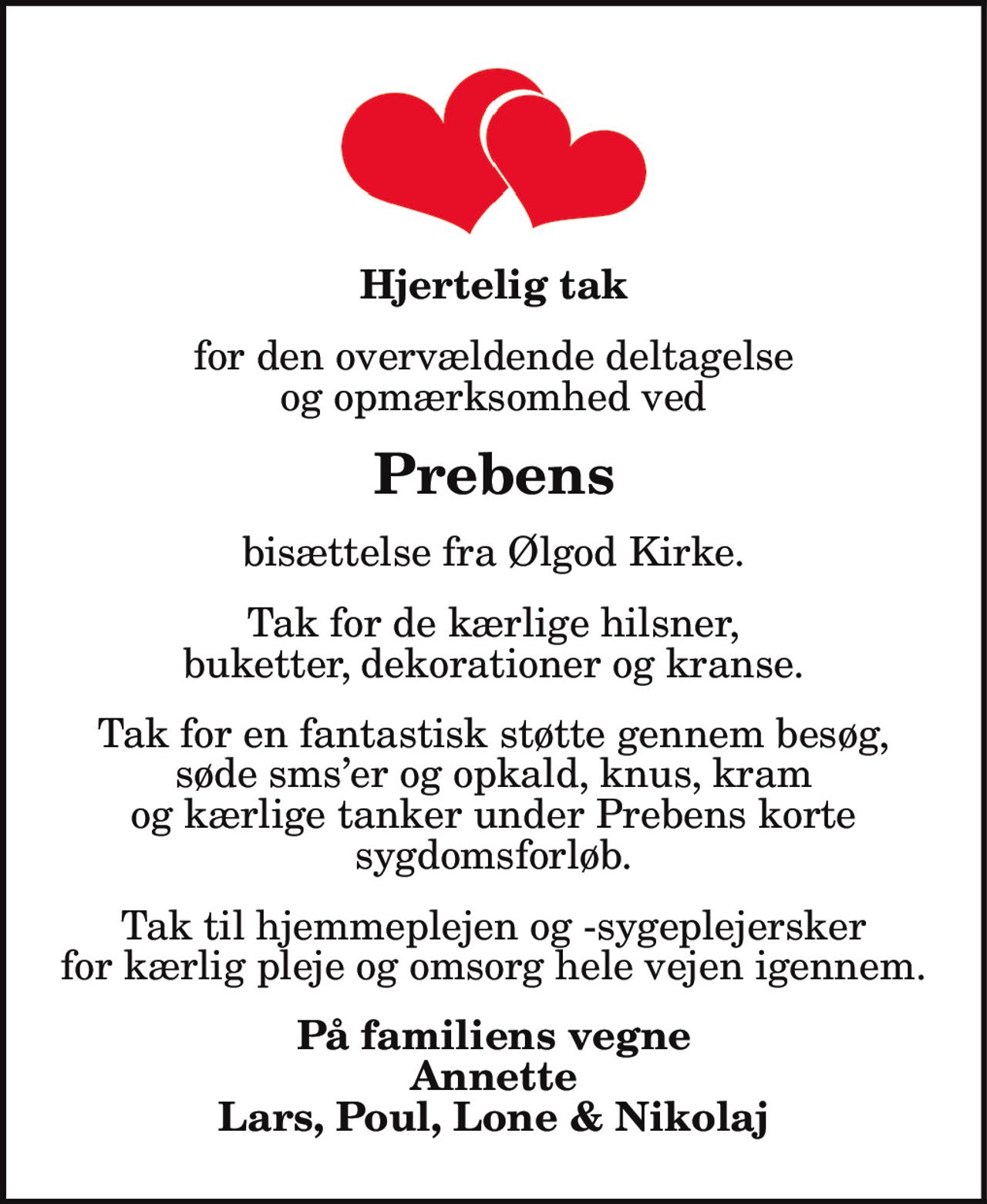 Hjertelig tak
for den overvældende deltagelse
og opmærksomhed ved
Prebens
bisættelse fra Ølgod Kirke.
Tak for de kærlige hilsner,
buketter, dekorationer og kranse.
Tak for en fantastisk støtte gennem besøg,
søde sms’er og opkald, knus, kram
og kærlige tanker under Prebens korte
sygdomsforløb.
Tak til hjemmeplejen og -sygeplejersker
for kærlig pleje og omsorg hele vejen igennem.
På familiens vegne
Annette
Lars, Poul, Lone & Nikolaj